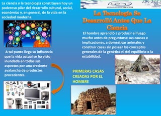 La ciencia y la tecnología constituyen hoy un
poderoso pilar del desarrollo cultural, social,
económico y, en general, de la vida en la
sociedad moderna.
A tal punto llega su influencia
que la vida actual se ha visto
inundada en todos sus
aspectos por una creciente
avalancha de productos
procedentes.
El hombre aprendió a producir el fuego
mucho antes de preguntarse sus causas e
implicaciones, a domesticar animales y
construir casas sin poseer los conceptos
generales de la genética ni del equilibrio o la
estabilidad.
 