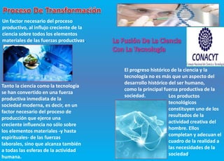 Un factor necesario del proceso
productivo, al influjo creciente de la
ciencia sobre todos los elementos
materiales de las fuerzas productivas.
Tanto la ciencia como la tecnología
se han convertido en una fuerza
productiva inmediata de la
sociedad moderna, es decir, en un
factor necesario del proceso de
producción que ejerce una
creciente influencia no sólo sobre
los elementos materiales -y hasta
espirituales- de las fuerzas
laborales, sino que alcanza también
a todas las esferas de la actividad
humana.
El progreso histórico de la ciencia y la
tecnología no es más que un aspecto del
desarrollo histórico del ser humano,
como la principal fuerza productiva de la
sociedad. Los productos
tecnológicos
constituyen uno de los
resultados de la
actividad creativa del
hombre. Ellos
completan y adecuan el
cuadro de la realidad a
las necesidades de la
sociedad.
 