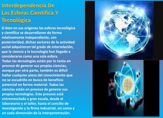 Si bien en sus orígenes las esferas tecnológica
y científica se desarrollaron de forma
relativamente independiente, con
posterioridad, dichos sectores de la actividad
social adquirieron tal grado de interrelación,
que la ciencia y la tecnología han llegado a
considerarse como una sola esfera.
Todas las tecnologías están por lo tanto en
proceso de generar sus propias ciencias,
aunque por otra parte, también es difícil
hallar cualquier pieza del conocimiento que
no se escudriñe en busca de beneficio
potencial en forma material. Todas las
ciencias están en proceso de generar sus
propias tecnologías. Este proceso está
entremezclado a gran escala, desde el
laboratorio y el taller, hasta el concilio de
investigación y la firma industrial, así como y
en cada dimensión de la interpenetración.
 