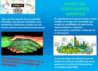 Estos son dos aspectos de una actividad
indivisible, cuyo alcance trasciende a una
variedad de instituciones sociales con una
función primaria esencialmente instrumental
El surgimiento de la ciencia se basa, en gran
medida, en el auge de la tecnología que
amplía las posibilidades de observación,
experimentación y captación,
procesamiento, trasmisión y utilización de
la información.
A tal punto llega esta influencia que son
escasos los procesos científicos que no se
apoyen en la multitud de herramientas
tecnológicas disponibles.
 