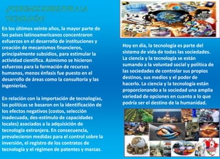 En los últimos veinte años, la mayor parte de
los países latinoamericanos concentraron
esfuerzos en el desarrollo de instituciones y
creación de mecanismos financieros,
principalmente subsidios, para estimular la
actividad científica. Asimismo se hicieron
esfuerzos para la formación de recursos
humanos, menos énfasis fue puesto en el
desarrollo de áreas como la consultoría y las
ingenierías.
En relación con la importación de tecnologías,
las políticas se basaron en la identificación de
los efectos negativos (costos, selección
inadecuada, des-estímulo de capacidades
locales) asociados a la adquisición de
tecnología extranjera. En consecuencia,
prevalecieron medidas para el control sobre la
inversión, el registro de los contratos de
tecnología y el régimen de patentes y marcas.
Hoy en día, la tecnología es parte del
sistema de vida de todas las sociedades.
La ciencia y la tecnología se están
sumando a la voluntad social y política de
las sociedades de controlar sus propios
destinos, sus medios y el poder de
hacerlo. La ciencia y la tecnología están
proporcionando a la sociedad una amplia
variedad de opciones en cuanto a lo que
podría ser el destino de la humanidad.
 
