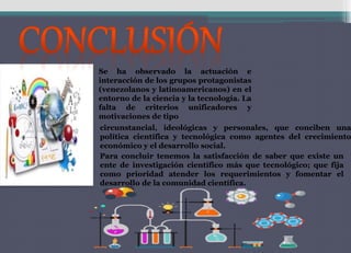 Se ha observado la actuación e
interacción de los grupos protagonistas
(venezolanos y latinoamericanos) en el
entorno de la ciencia y la tecnología. La
falta de criterios unificadores y
motivaciones de tipo
circunstancial, ideológicas y personales, que conciben una
política científica y tecnológica como agentes del crecimiento
económico y el desarrollo social.
Para concluir tenemos la satisfacción de saber que existe un
ente de investigación científico más que tecnológico; que fija
como prioridad atender los requerimientos y fomentar el
desarrollo de la comunidad científica.
 