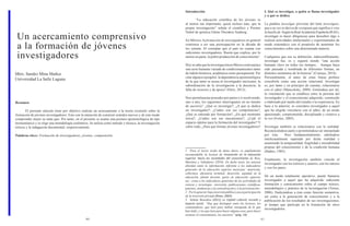 40 41 
Un acercamiento comprensivo a la formación de jóvenes investigadores 
Mtro. Sandro Mina Muñoz 
Universidad La Salle Laguna 
Resumen 
El presente artículo tiene por objetivo realizar un acercamiento a la teoría existente sobre la formación de jóvenes investigadores. Esto con la intención de construir sentidos nuevos y de este modo comprender mejor su statu quo. Por tanto, en el presente se asume una postura epistemológica de tipo hermenéutico y se elige una metodología cualitativa. Se utiliza como método y técnica, la investigación teórica y la indagación documental, respectivamente. 
Palabras clave: Formación de investigadores, jóvenes, comprensión. 
Introducción 
“La educación científica de los jóvenes es al menos tan importante, quizá incluso más, que la propia investigación” señala el científico y Premio Nobel de química Glenn Theodore Seaborg. 
En México, la formación de investigadores en general comienza a ser una preocupación en la década de los setenta. Al constatar que el país no cuenta con suficientes investigadores. Razón que explica, por lo menos en parte, la pobre producción de conocimiento1. 
Hoy se sabe que la investigación en México está sujeta a una serie bastante variada de condicionamientos tanto de índole histórica, académica como presupuestal. Por citar algunos ejemplos: la dependencia epistemológica de la que tanto se acusa al investigador mexicano; la subordinación de la investigación a la docencia; la falta de recursos y de apoyo2 (Ortíz, 2012). 
Pero permítaseme proceder por partes e ir resolviendo, uno a uno, los siguientes interrogantes en un intento de auctoría3: ¿Qué es investigar?, ¿A qué se dedica un investigador?, ¿Cuáles son sus competencias?, ¿Qué se entiende por formación?, ¿En qué momento inicia?, ¿Cuáles son sus mecanismos?, ¿Cuál el espacio óptimo para la formación del investigador? Y sobre todo, ¿Para qué formar jóvenes investigadores? 
1 Para el lector ávido de datos duros, es ampliamente recomendable la lectura de Innovación en la educación superior. Hacia las sociedades del conocimiento de Ruiz, Martínez y Valladares (2010). En dicho texto, las autoras abordan tanto la información referente a los indicadores generales de la educación superior mexicana –matrícula, cobertura, eficiencia terminal, deserción, equidad en la educación, planta docente, gasto en educación superior, etc.- como a los indicadores generales de las actividades de ciencia y tecnología –inversión, publicaciones científicas, patentes, tendencias a la centralización y a la privatización-. 
2 Por lo general, baja inversión pública y poca participación de la inversión privada (Rivas, 2005). 
3 Señala Bourdieu (2011) en Capital cultural, escuela y espacio social: “Hay que distinguir entre los lectores, los comentadores, que leen para hablar enseguida de lo que han leído; y los que leen para hacer alguna cosa, para hacer avanzar el conocimiento, los auctores” (pág. 14). 
I. Qué es investigar, a quién se llama investigador y a qué se dedica 
La palabra investigar proviene del latín investigare, que a su vez se deriva de vestigium que significa ir tras la huella de. Según la Real Academia Española (RAE), investigar es hacer diligencias para descubrir algo o realizar actividades intelectuales y experimentales de modo sistemático con el propósito de aumentar los conocimientos sobre una determinada materia. 
Cualquiera que sea su definición, indiscutiblemente, investigar fue, es y seguirá siendo “una acción humana clave en todos los tiempos… Aunque haya sido pensada y nombrada de diferentes formas, en distintos momentos de la historia” (Cornejo, 2014). 
Personalmente, el autor de estas líneas prefiere concebirla como una acción relacional. Investigar es, por tanto y en principio de cuentas, relacionarse con el saber (Mancoksky, 2009). Entiéndase por tal, la vinculación que se establece entre la persona del investigador y el conocimiento adquirido, construido o elaborado por medio del estudio o la experiencia. En base a lo anterior, se considera investigador a aquel que ha elegido vincularse con el saber, de un modo apasionado, comprometido, disciplinado y creativo a la vez (Fortes, 2005). 
Investigar también es relacionarse con la realidad. Reconociéndose parte y permitiéndose ser interpelado por ésta. Pero fundamentalmente, sabiéndose intelectualmente superado por dicha realidad y asumiendo la temporalidad, fragilidad e inestabilidad propias del conocimiento y de la condición humana (Ibañez, 1985). 
Finalmente, la investigación también vincula al investigador con los teóricos y autores, con los tutores y con los pares. 
De un modo totalmente operativo, puede llamarse investigador a aquel que ha adquirido suficiente formación y conocimiento sobre el campo teórico, metodológico y práctico de la investigación (Torres, 2006). Dedicándose a ésta como función sustantiva, así como a la generación de conocimiento y a la publicación de los resultados de sus investigaciones, al tiempo que participa en la formación de otros investigadores.  