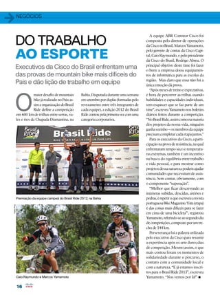 1            Negócios




        DO TRABALHO
                                                                                                    A equipe ABR Comstor Cisco foi
                                                                                                  composta pelo diretor de operações
                                                                                                  da Cisco no Brasil, Marcos Yamamoto,


        AO ESPORTE
                                                                                                  pelo gerente de contas da Cisco Capi-
                                                                                                  tal, Caio Raymundo, e pelo presidente
                                                                                                  da Cisco do Brasil, Rodrigo Abreu. O
                                                                                                  principal objetivo deste time foi fazer
        Executivos da Cisco do Brasil enfrentam uma                                               o bem: a empresa doou equipamen-
        das provas de mountain bike mais difíceis do                                              tos de informática para as escolas da
                                                                                                  região. Mas claro que essa não foi a
        País e dão lição de trabalho em equipe                                                    única emoção da prova.
                                                                                                    “Após meses de treino e expectativas,




       O
                         maior desafio de mountain        Bahia. Disputada durante uma semana     é hora de percorrer as trilhas usando
                         bike já realizado no País: as-   em setembro por duplas (formadas pelo   habilidades e capacidades individuais,
                         sim a organização do Brasil      revezamento entre três integrantes de   sem esquecer que se faz parte de um
                         Ride define a competição         cada equipe), a edição 2012 do Brasil   time”, escreveu Yamamoto nos boletins
             em 600 km de trilhas entre serras, va-       Ride contou pela primeira vez com uma   diários feitos durante a competição.
             les e rios da Chapada Diamantina, na         categoria corporativa.                  “No Brasil Ride, assim como na maioria
                                                                                                  dos projetos da nossa vida, ninguém
                                                                                                  ganha sozinho – os membros da equipe
                                                                                                  precisam completar cada etapa juntos.”
                                                                                                    Para os executivos da Cisco, a parti-
                                                                                                  cipação na prova de resistência, na qual
                                                                                                  enfrentaram tempo seco e temperatu-
                                                                                                  ras extremas, também é um incentivo
                                                                                                  na busca do equilíbrio entre trabalho
                                                                                                  e vida pessoal, e para mostrar como
                                                                                                  projetos dessa natureza podem ajudar
                                                                                                  comunidades que necessitam de assis-
                                                                                                  tência. Sem contar, obviamente, com
                                                                                                  o componente “superação”.
                                                                                                    “Melhor que ficar descrevendo as
                                                                                                  inúmeras subidas, descidas, areiões e
             Premiação da equipe campeã do Brasil Ride 2012, na Bahia                             pedras, é repetir o que escreveu a revista
                                                                                                  portuguesa Bike Magazine: ‘Esta (etapa)
Fabio Piva




                                                                                                  é das coisas mais difíceis para se fazer
                                                                                                  em cima de uma bicicleta’”, registrou
                                                                                                  Yamamoto, referindo-se ao segundo dia
                                                                                                  de competições, composto por um tre-
                                                                                                  cho de 144 km.
                                                                                                    Perseverança foi a palavra utilizada
                                                                                                  pelo executivo da Cisco para resumir
                                                                                                  a experiência após os sete duros dias
                                                                                                  de competição. Mesmo assim, o que
                                                                                                  mais contou foram os momentos de
                                                                                                  solidariedade durante o percurso, o
                                                                                                  contato com a comunidade local e
                                                                                                  com a natureza. “E já estamos inscri-
                                                                                                  tos para o Brasil Ride 2013”, escreveu
             Caio Raymundo e Marcos Yamamoto                                                      Yamamoto. “Nos vemos por lá!”        •
             16
 