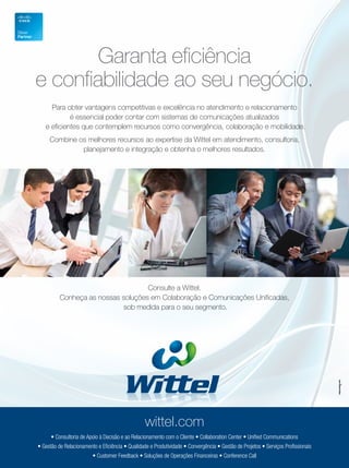 Garanta eficiência
e confiabilidade ao seu negócio.
     Para obter vantagens competitivas e excelência no atendimento e relacionamento
            é essencial poder contar com sistemas de comunicações atualizados
   e eficientes que contemplem recursos como convergência, colaboração e mobilidade.
     Combine os melhores recursos ao expertise da Wittel em atendimento, consultoria,
              planejamento e integração e obtenha o melhores resultados.




                                    Consulte a Wittel.
          Conheça as nossas soluções em Colaboração e Comunicações Unificadas,
                            sob medida para o seu segmento.




                                                  wittel.com
      • Consultoria de Apoio à Decisão e ao Relacionamento com o Cliente • Collaboration Center • Unified Communications
• Gestão de Relacionamento e Eficiência • Qualidade e Produtividade • Convergência • Gestão de Projetos • Serviços Profissionais
                         • Customer Feedback • Soluções de Operações Financeiras • Conference Call
 