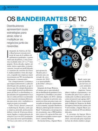 1   Negócios




OS BANDEIRANTES DE TIC
Distribuidores
apresentam suas
estratégias para
atrair, reter e
multiplicar os
negócios junto às
revendas


I
       ntegrante da América do Sul,
       o Brasil possui extensão terri-
       torial de mais de 8 milhões de
       quilômetros quadrados, o quinto
    maior país do planeta, e uma econo-
    mia oscilando entre a 6ª e a 7ª mais
    pujante. Nesta década, regiões até
    então menos aquecidas, economi-
    camente, tiveram seu perfil alterado
    e o aumento do consumo da Classe          pais apostas da
    C mudou também o ritmo dos negó-          Alcatéia para o
    cios, exigindo das empresas maior         próximo ano, em
    investimento em TIC (tecnologia da        virtude do cres-
    informação e comunicação).                cimento de 2012                                              Brasil, outro par-
      Um comportamento econômico              e as oportunidades                                            ceiro de distribui-
    que impacta diretamente a cadeia de       já desenhas”, reforça o                                        ção da Cisco, vê
    distribuição dos produtos, já que é       executivo.                                                      com otimismo
    preciso que eles estejam disponíveis         Integrante do Grupo Westcon,                                 o futuro dos
    o mais rápido possível em diferentes      a Comstor, que se auto-intitula lí-                           negócios: “nosso
    partes do País. E os distribuidores es-   der na distribuição de produtos Cisco,   plano é triplicar o faturamento, e ser
    pecializados em equipamentos Cisco        está prestes a consolidar o crescimen-   reconhecido pela Cisco e pelas re-
    não só conhecem bem essa demanda          to de dois dígitos em 2012 e planeja     vendas pela excelência operacional e
    como traçaram estratégias diferencia-     manter a expansão no próximo ano,        como um parceiro que agrega valor”,
    das para atrair, reter e multiplicar os   porém em ritmo um pouco mais con-        dispara Renato Lovisi, responsável
    negócios junto às revendas.               servador em função do comportamen-       pela Unidade de Negócios de Rede
      Carlos Tirich, diretor comercial        to da economia, segundo Humberto         da empresa. Dona de uma carteira com
    e marketing da Alcatéia, conta que        Menezes, diretor geral da Comstor no     9 mil revendas, a Ingram Micro acu-
    a empresa pretende praticamente           Brasil. “Continuamos com perspectiva     mula crescimento de 35% nos últimos
    dobrar o time de 10 pessoas direta-       de crescimento, mas o PIB brasileiro     dois anos.
    mente ligadas à comercialização de        deve crescer 1%, apesar do País estar      A estratégia da Ingram Micro
    soluções Cisco em 2013, justamente        envolvido nos grandes eventos espor-     Brasil com os produtos Cisco, para
    por causa das novas oportunidades.        tivos”, comenta Menezes.                 2013, será marcada pela expansão
    “A Cisco está entre as três princi-          Da mesma forma, a Ingram Micro        da base de clientes médios e peque-


    18
 