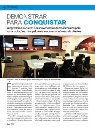 1   negócios




DEMONSTRAR
PARA CONQUISTAR
    Integradores investem em showrooms e demos técnicas para
    tornar soluções mais palpáveis e aumentar número de clientes




    Innovation Center, da PromonLogicalis: demonstrações e espaço de relacionamento




É
            perfeitamente possível, atual-   O conceito é há muito utilizado por        segurança, redes sem fio, mobilidade
            mente, comprar um carro pela     empresas do setor imobiliário e de         (BYOD) e serviços gerenciados.
            internet. O processo é sim-      construção, e vem sendo adotado por          O espaço permanente fica no escri-
            ples, rápido e personalizado:    integradoras e fornecedoras de solu-       tório da matriz da empresa, localizado
    todas as informações necessárias         ções TIC. Uma dessas empresas é a          no bairro do Itaim Bibi, em São Paulo.
    estão no site, normalmente repleto       PromonLogicalis, que aposta em um          Trata-se de uma grande sala com uma
    de belas imagens e entremeados por       espaço do tipo desde 2011, quando          mesa de reunião, na qual as soluções
    uma linguagem atrativa, pensada para     o Innovation Center foi inaugurado.        são expostas de forma a serem expe-
    convencer o potencial comprador. Po-       No ambiente tecnológico de última        rimentadas pelos clientes. A Cisco é
    rém, é de se imaginar que ainda sejam    geração criado pela PromonLogi-            a principal parceira na construção do
    poucos os consumidores que não pre-      calis e por parceiros como a Cisco,        Innovation Center, e lá estão expostas
    firam ir à concessionária para sentir    os clientes têm a oportunidade de          soluções wireless de controle de aces-
    pessoalmente o cheiro dos bancos         conhecer na prática produtos que           so (ISE), colaboração e comunicação
    novos, a maciez do volante e ouvir o     atendam às necessidades do negó-           unificada, entre outros.
    ronco do motor.                          cio. Essas soluções fazem parte dos          A empresa é ainda um dos parceiros
       O test drive feito pela maioria dos   portfolios de comunicações unifica-        corporativos da Apple no Brasil para
    compradores de carros é, assim, mui-     das e colaboração, videoconferência,       vendas corporativas, e essa condição
    to semelhante à ideia dos showrooms.     telefonia IP, redes corporativas, cloud,   é demonstrada no Innovation Center:

    20
 