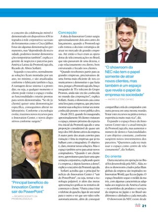 o conceito da colaboração móvel é        Concepção
demonstrado em dispositivos iOS in-        A ideia do Innovation Center surgiu
tegrados à rede corporativa e acessan-   aproximadamente dois anos antes do
do ferramentas como o Cisco Jabber.      lançamento, quando a PromonLogi-
Estas são algumas demonstrações per-     calis tomou a decisão estratégica de
manentes, mas “dependendo da neces-      atuar no mercado de grandes empre-
sidade, podemos montar demonstra-        sas. Até então o foco eram as opera-
ções temporárias também”, explica o      doras de telecomunicações no Brasil,
gerente de negócios e parcerias para     que não passavam de uma dezena, e
América Latina da PromonLogicalis,       cujo relacionamento era direto, bem
Ricardo de Abreu Sofiatti.               estruturado e focado nos clientes.          “O showroom da
   Segundo o executivo, normalmente        “Quando resolvemos partir para as         NEC não tem o papel
as soluções ficam montadas por um        grandes empresas, precisávamos de
                                                                                     somente de atrair
ano, no mínimo, e são atualizadas        uma forma mais eficiente de nos co-
conforme o fabricante também o faça.     municarmos e demonstrar o que fazía-        novos clientes, mas
A vantagem desse sistema é a pronti-     mos, porque a PromonLogicalis, braço        também é um espaço
dão, ou seja, a qualquer momento o       integrador de TI e telecom do Grupo         que revela o papel da
cliente pode visitar o espaço e todas    Promon, ainda não era tão conhecida
as funcionalidades estarão prontas       no mundo das corporações”, explica
                                                                                     empresa na sociedade”
para serem demonstradas. “Se ele [o      Sofiatti. Assim, o showroom caiu como       — André Eletério, da NEC
cliente] quiser uma demonstração         uma luva para a empresa, que precisava
específica, conseguimos alterar no       mostrar suas soluções e tornar seu nome     compartilhar a tela do computador com
laboratório. Conforme a tecnologia       conhecido perante o novo público alvo.      outra pessoa em uma mesma reunião.
evolui, trazemos novos recursos para        Desde 2011, quando foi inaugurado,       Testar estes recursos na prática torna a
o Innovation Center, e novos dispo-      aproximadamente 50 clientes visitaram       experiência muito mais rica”, diz.
sitivos conforme surgem.”                o espaço, número próximo da expecta-          Expandir o espaço físico do Inno-
                                         tiva inicial da PromonLogicalis e uma       vation Center não é a atual intenção
                                         proporção considerável de quase um          da PromonLogicalis, mas aumentar o
                                         terço dos 160 clientes ativos da empresa.   número de demos e funcionalidades
                                         A maior parte dos atuais convites para      é um objetivo constante, conforme
                                         visitação é feita às empresas que já tra-   surgirem novos investimentos dos
                                         balham com a integradora. O objetivo        parceiros. “Queremos cada vez mais
                                         é, claro, mostrar novas soluções. Mas o     usar o espaço como centro de rela-
                                         espaço também serve para atrair novos       cionamento”, diz Sofiatti.
                                         compradores. “Quando é um cliente
                                         novo, aproveitamos para fazer uma apre-     Do oriente
                                         sentação corporativa, explicando quem           Outra iniciativa em operação no Bra-
                                         é a empresa, e depois fazemos a demo”,       sil foi desenvolvida pela NEC. Aliás, to-
                                         explica o executivo da PromonLogicalis.     dos os showrooms criados pelas filiais
                                            Sofiatti acredita que o principal be-    globais da empresa são inspirados no
                                         nefício do Innovation Center é “sair        Innovation World, que fica no Japão. O
                                         do PowerPoint”, ou seja, tornar a tec-      espaço brasileiro segue o molde da ma-
                                         nologia palpável, ir além das meras         triz, com algumas características adap-
“Principal benefício do
                                         apresentações gráficas na tentativa de      tadas aos negócios da América Latina
Innovation Center é                      convencer o cliente. “Outra coisa é tirar   – os portfolios de produtos e serviços
sair do PowerPoint”                      o telefone do gancho, ligar de um ramal     da empresa no Japão e no Brasil são
— Ricardo Sofiatti, da                   para o outro e ver que um vídeo sobe        diferentes e alinhados a cada mercado.
PromonLogicalis                          automaticamente, além de conseguir              O showroom da NEC existe desde

                                                                                                                          21
 