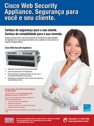 Cisco Web Security
Appliance. Segurança para
você e seu cliente.
Certeza de segurança para o seu cliente.
Certeza de rentabilidade para a sua revenda.
Prepare-se para lucrar mais: sua empresa vai aumentar as oportunidades
de negócios com uma solução acessível, com a solidez da marca Cisco e o
suporte da Ingram Micro.


Cisco Web Security Appliance




•   Segurança na web para todo tipo de organização;
•   Controle granular sobre microaplicativos;
•   Permite restrição a funções especíﬁcas de sites, sem a
    necessidade de bloquear todo o acesso;
•   Integração com dispositivos móveis através do AnyConnect
    Security Mobility Center.




Por que comprar Cisco Web Security Appliance
na Ingram Micro?
A Ingram Micro é o maior distribuidor de valor
agregado do mundo no segmento de TI.
Aqui, sua revenda ganha benefícios exclusivos na
compra das soluções Cisco:
• Limites de crédito pré-aprovados;
• Atendimento exclusivo;
• Logística e entrega com prazos diferenciados;
• Outros benefícios exclusivos.
A Ingram Micro está à sua disposição. Fale conosco – e lucre
mais.



                   Fale com um especialista Cisco na Ingram Micro e solicite uma solução   Televendas (11) 2078-4300
                   Cisco personalizada e sem compromisso para seu cliente:
                   • cisco@ingrammicro.com.br
                                                                                           www.ingrammicro.com.br
 