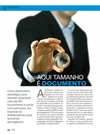 1   negócios




                           AQUI TAMANHO
                           É DOCUMENTO
                           A
                                     s pequenas e médias em-             E é para essas organizações que
    Cisco desenvolve                 presas são os maiores em-         a Cisco acaba de desenvolver uma
    estratégia para                  pregadores em vários pa-          estratégia especial, que começa com
                                     íses. Também são as mais          a contratação da diretora comercial
    atender empresas       carentes de atendimento e soluções          Ana Claudia Plihal, para dirigir a
    com até 99             específicas de tecnologia, em forma-        área SMB (small and medium busi-
                           tos adequados aos seus bolsos, ta-          ness), passa por novos produtos e
    funcionários e conta   manho e capacidade de pagamento.            termina em modelos comerciais di-
    com parceiros, em      Só para se ter ideia, no Brasil, as micro   ferenciados e compatíveis com esse
                           e pequenas empresas (MPE) geraram           perfil de cliente. Tudo com o apoio
    especial os            aproximadamente 70,2% dos postos            internacional do vice-presidente
    distribuidores, para   de trabalho com carteira assinada
                           no mês de abril de 2012, segundo o
                                                                       mundial de operação, Robert Lloyd
                                                                       (veja mais na página 28).
    aumentar               Cadastro Geral de Empregados e De-            Segundo Ana Claudia, a decisão
    abrangência            sempregados (Caged) do Ministério
                           do Trabalho e Emprego (MTE).
                                                                       de reforçar a área específica para
                                                                       os negócios em SMB partiu de uma


    24
 