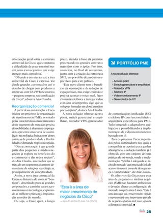 observação geral sobre a estrutura       prazo, atender à base da pirâmide
comercial da Cisco, que constatou
a dificuldade de atuar em nível ma-
                                         preservando os grandes contratos
                                         mantidos com o ápice. Por isso,
                                                                                 6 PORTFÓLIO PME
cro junto a um segmento que exige        anunciou, no final de novembro,
atenção mais consultiva.                 junto com a criação da estratégia       A nova solução oferece:
  “Olhando a estrutura atual, a área     SMB, um portfólio de produtos es-
comercial da Cisco é extensa. Vai        pecíficos para este público.             • Access point
desde grandes corporações até o            “Esse novo cliente tem o benefí-       • Switch gerenciável e empilhável
desafio de chegar com produtos a         cio da locomoção e da redução de         • Roteador VPN
empresas com 02 a 99 funcionários        espaço físico, mas exige conexão e       • Telefone IP
– pequena empresa na classificação       precisa acessar o voice mail, fazer      • Videomonitoramento IP
da Cisco”, observa Ana Claudia.          chamada telefônica e trafegar vídeo      • Gerenciador de UC
                                         com alto desempenho, algo que as
Reorganização comercial                  soluções baseadas em cloud atendem
   A partir dessa constatação, a Cisco   por completo”, destaca Ana Claudia.
iniciou um processo de organização         A nova solução oferece access       de comunicações unificadas (UC)
do atendimento às PMEs, orientado        point, switch gerenciável e empi-     e telefone IP com funcionalidade e
pelas características mais marcantes     lhável, roteador VPN, gerenciador     arquitetura específicos para PME.
deste segmento de mercado: precisa                                             Tudo integrado a adaptadores ana-
de mobilidade; é altamente emprega-                                            lógicos e possibilitando a imple-
dor; apresenta uma curva de assimi-                                            mentação de videomonitoramento
lação tecnológica baixa; tem dores                                             baseado em IP.
crônicas de produtividade e flexibi-                                              Para os parceiros Cisco, suporta-
lidade; e demanda respostas rápidas.                                           dos pelos distribuidores nos quais a
   “Outra constatação é que grande                                             companhia se apoiará para ganhar
parte dos pequenos e médios ne-                                                abrangência, a solução também já é
gócios já explora os benefícios do                                             oferecida com um conjunto de boas
e-commerce e das redes sociais”,                                               práticas de pré-venda, venda e imple-
diz Ana Claudia, ao concluir que se                                            mentação. “A linha é adequada ao ni-
trata de um segmento altamente de-                                             cho de mercado que precisa de link de
mandante de soluções tecnológicas,                                             acesso à internet, controle de seguran-
principalmente de conectividade.                                               ça e conectividade”, diz Ana Claudia.
   Assim, a nova área comercial da                                                Os objetivos da Cisco para essa
Cisco se distancia do modelo “bou-                                             área de pequenos e médios negó-
tique”, desenhado para as grandes                                              cios (SMB) são bastante ambiciosos
corporações, e caminha para o aces-      “Esta é a área de                     e deverão alterar a configuração de
so em massa à tecnologia, exploran-                                            mercado nos próximos 3 anos. “Esta é
do as melhores práticas já implanta-
                                         maior crescimento de                  uma área que vai crescer muito rápido
das ao redor do mundo.                   negócios da Cisco”                    e representará uma importante parcela
   Ou seja, a Cisco quer, a longo        — Ana Claudia Plihal, da Cisco        de negócios globais da Cisco, aposta
                                                                               a diretora comercial. •
                                                                                                                 25
 