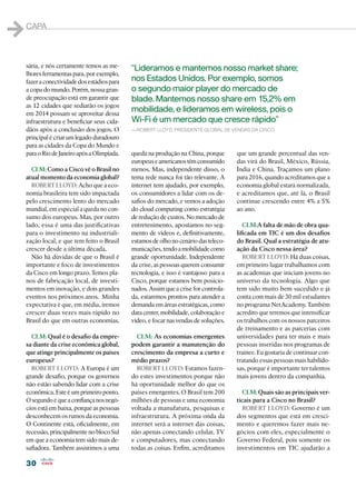 1   capa



    sária, e nós certamente temos as me-      “Lideramos e mantemos nosso market share;
    lhores ferramentas para, por exemplo,
    fazer a conectividade dos estádios para   nos Estados Unidos. Por exemplo, somos
    a copa do mundo. Porém, nossa gran-       o segundo maior player do mercado de
    de preocupação está em garantir que       blade. Mantemos nosso share em 15,2% em
    as 12 cidades que sediarão os jogos
    em 2014 possam se aproveitar dessa
                                              mobilidade, e lideramos em wireless, pois o
    infraestrutura e beneficiar seus cida-    Wi-Fi é um mercado que cresce rápido”
    dãos após a conclusão dos jogos. O        —Robert Lloyd, presidente global de vendas da Cisco
    principal é criar um legado duradouro
    para as cidades da Copa do Mundo e
    para o Rio de Janeiro após a Olimpíada.   queda na produção na China, porque       que um grande percentual das ven-
                                              europeus e americanos têm consumido      das virá do Brasil, México, Rússia,
      CLM: Como a Cisco vê o Brasil no        menos. Mas, independente disso, o        Índia e China. Traçamos um plano
    atual momento da economia global?         tema rede nunca foi tão relevante. A     para 2016, quando acreditamos que a
      ROBERT LLOYD: Acho que a eco-           internet tem ajudado, por exemplo,       economia global estará normalizada,
    nomia brasileira tem sido impactada       os consumidores a lidar com os de-       e acreditamos que, até lá, o Brasil
    pelo crescimento lento do mercado         safios do mercado, e vemos a adoção      continue crescendo entre 4% a 5%
    mundial, em especial a queda no con-      do cloud computing como estratégia       ao ano.
    sumo dos europeus. Mas, por outro         de redução de custos. No mercado de
    lado, essa é uma das justificativas       entretenimento, apostamos no seg-           CLM:A falta de mão de obra qua-
    para o investimento na industriali-       mento de vídeos e, definitivamente,      lificada em TIC é um dos desafios
    zação local, e que tem feito o Brasil     estamos de olho no cenário das teleco-   do Brasil. Qual a estratégia de atu-
    crescer desde a última década.            municações, tendo a mobilidade como      ação da Cisco nessa área?
      Não há dúvidas de que o Brasil é        grande oportunidade. Independente           ROBERT LLOYD: Há duas coisas,
    importante e foco de investimentos        da crise, as pessoas querem consumir     em primeiro lugar trabalhamos com
    da Cisco em longo prazo. Temos pla-       tecnologia, e isso é vantajoso para a    as academias que iniciam jovens no
    nos de fabricação local, de investi-      Cisco, porque estamos bem posicio-       universo da tecnologia. Algo que
    mentos em inovação, e dois grandes        nados. Assim que a crise for controla-   tem sido muito bem sucedido e já
    eventos nos próximos anos. Minha          da, estaremos prontos para atender a     conta com mais de 30 mil estudantes
    expectativa é que, em média, iremos       demanda em áreas estratégicas, como      no programa NetAcademy. Também
    crescer duas vezes mais rápido no         data center, mobilidade, colaboração e   acredito que teremos que intensificar
    Brasil do que em outras economias.        vídeo, e focar nas vendas de soluções.   os trabalhos com os nossos parceiros
                                                                                       de treinamento e as parcerias com
      CLM: Qual é o desafio da empre-           CLM: As economias emergentes           universidades para ter mais e mais
    sa diante da crise econômica global,      podem garantir a manutenção do           pessoas inseridas nos programas de
    que atinge principalmente os países       crescimento da empresa a curto e         trainee. Eu gostaria de continuar con-
    europeus?                                 médio prazos?                            tratando essas pessoas mais habilido-
      ROBERT LLOYD: A Europa é um               ROBERT LLOYD: Estamos fazen-           sas, porque é importante ter talentos
    grande desafio, porque os governos        do estes investimentos porque não        mais jovens dentro da companhia.
    não estão sabendo lidar com a crise       há oportunidade melhor do que os
    econômica. Este é um primeiro ponto.      países emergentes. O Brasil tem 200        CLM: Quais são as principais ver-
    O segundo é que a confiança nos negó-     milhões de pessoas e uma economia        ticais para a Cisco no Brasil?
    cios está em baixa, porque as pessoas     voltada a manufatura, pesquisas e          ROBERT LLOYD: Governo é um
    desconhecem os rumos da economia.         infraestrutura. A próxima onda da        dos segmentos que está em cresci-
    O Continente está, oficialmente, em       internet será a internet das coisas,     mento e queremos fazer mais ne-
    recessão, principalmente no bloco Sul     não apenas conectando celular, TV        gócios com eles, especialmente o
    em que a economia tem sido mais de-       e computadores, mas conectando           Governo Federal, pois somente os
    safiadora. Também assistimos a uma        todas as coisas. Enfim, acreditamos      investimentos em TIC ajudarão a

    30
 