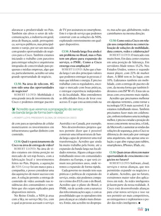 alavancar a produtividade no País.      de TV por assinatura no smartphone.      ro, mas acho que, globalmente, todos
Também são alvos o setor de tele-       Este é o tipo de serviço que podemos     caminhamos na mesma direção.
comunicações, a indústria em geral,     construir com as soluções da NDS,
áreas de finanças, saúde, petroquími-   explorando entretenimento em qual-          CLM: Como está a Cisco em rela-
ca, serviços públicos, mas principal-   quer dispositivo.                        ção aos competidores na comercia-
mente o varejo, por ser um mercado                                               lização de soluções de mobilidade,
com grandes oportunidades de negó-        CLM: A banda larga fixa ainda é        data centers, redes e colaboração?
cios para a Cisco. Também estamos       um problema no Brasil, mas o País           ROBERT LLOYD: O mercado está
iniciando o trabalho com parceiros      tem um plano para expansão do            muito bom. Em data center estamos
para entregar soluções e arquiteturas   serviço, o PNBL. Como a Cisco            em uma posição de liderança. Em
integradas de conectividade para pe-    enxerga essa ampliação?                  servidores blade temos 15,2%. Nos
quenas e médias empresas, algo que        ROBERT LLOYD: Acho que a ban-          Estados Unidos, somos o segundo
eu, particularmente, acredito ser uma   da larga é um dos principais valores     maior player, com 22% de market
grande oportunidade de negócio.         que podemos entregar às pessoas; é       share. A IBM vem m 3o lugar, com
                                        mais que telefone e energia. É preciso   10%. Lideramos também em mobi-
  CLM: Na área de telecom, 4G           trabalhar com os reguladores, enco-      lidade, com a entrega de pacotes de
tem sido uma das oportunidades          rajar o mercado com boas práticas,       core, da mesma forma que também li-
de negócios?                            e entregar experiência independen-       deramos com ISP Wi-Fi. Estas são as
  ROBERT LLOYD: Mobilidade é            te da localidade. Mas entendemos         áreas com crescimento mais rápido.
uma grande área de investimento da      as dificuldades físicas de levar esse       Acredito que precisamos melhorar
Cisco e podemos entregar pacotes        acesso. É o que está acontecendo na      em algumas vertentes, como tornar a
                                                                                 tecnologia UCS mais acessível. E já
6 “Acredito que veremos a propagação do serviço                                  estamos trabalhando nisso. Também
de banda larga de forma bem rápida”                                              precisamos fazer mais em colabora-
—Robert Lloyd, presidente global de vendas da Cisco
                                                                                 ção, embora tenhamos uma tecnologia
                                                                                 melhor, é preciso estudar a posição do
de core para as operadoras de celular   Austrália e no Canadá, por exemplo.      nosso concorrente nessa área, o Link,
monetizarem os investimentos em           Nós desenvolvemos projetos que         da Microsoft; e aumentar as vendas das
infraestrutura e ganhar dinheiro com    nos permite dizer que é possível         soluções de segurança, pois a Cisco se
conteúdo.                               construir uma infraestrutura de ban-     diferencia do mercado por entregar
                                        da larga capaz de promover uma real      uma arquitetura, não apenas uma so-
  CLM: Qual é o posicionamento da       transformação. Acredito que ainda        lução, o que abre espaço para tablets,
Cisco na área de entrega de vídeo?      há muito trabalho pela frente, até a     smartphones, IPhones, IPads, etc.
  ROBERT LLOYD: Na área de ví-          expansão da banda larga nas locali-
deo estamos em ótima posição no         dades remotas. Alguns colegas estão         CLM: Quais áreas oferecem maior
mercado de set-top-boxes, com a         trabalhando nisso em comunidades         oportunidade de crescimento e ne-
fabricação local e investimentos        distantes na Europa, o que será co-      gócios no futuro?
feitos no País. Depois, a aquisição     mum nos próximos anos, onde ve-             ROBERT LLOYD: Software, cloud,
do NDS Group foi um marco para a        remos a expansão de forma rápida.        serviços e novas alianças, que nos
companhia, e posso considerar uma         Cada governo no mundo tem suas         permitirão expandir os negócios e
das aquisições de maior sucesso este    práticas e políticas de expansão do      ir adiante. Acredito, que no futuro,
ano. A solução permite a entrega de     serviço, então, não podemos compa-       extrairemos maior valor dos aplica-
conteúdo de vídeo assinado nas re-      rar o ritmo dos EUA com o do Brasil.     tivos em rede. As redes inteligentes
sidências dos consumidores e tam-       Acredito que o plano do Brasil, o        já fazem parte da nossa realidade. A
bém que eles sejam replicados para      PNBL, vai de acordo com a natureza       Cisco está desenvolvendo alianças
dispositivos móveis.                    das telecomunicações aqui, e com as      para criar novos serviços e isso vai
  No Reino Unido, a NDS já atua         possibilidades que os operadores têm     nos permitir ser mais competitivos,
com a Sky, no serviço Sky Go, com       para alcançar as cidades mais distan-    ao entregarmos e explorarmos o po-
o qual as pessoas acessam o serviço     tes. Então, não acredito no desprepa-    der das redes inteligentes. •
                                                                                                                  31
 