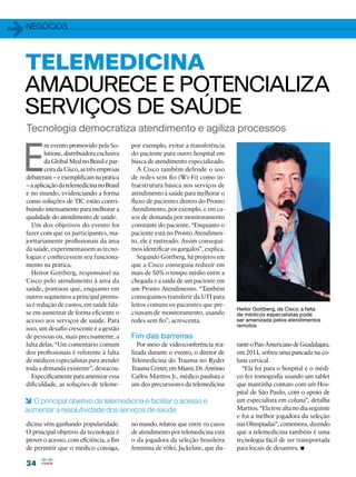 1   negócios




TELEMEDICINA
AMADURECE E POTENCIALIZA
SERVIÇOS DE SAÚDE
    Tecnologia democratiza atendimento e agiliza processos


E
            m evento promovido pela So-        por exemplo, evitar a transferência
            lutione, distribuidora exclusiva   do paciente para outro hospital em
            da Global Med no Brasil e par-     busca de atendimento especializado.
            ceira da Cisco, as três empresas      A Cisco também defende o uso
    debateram – e exemplificam na prática      de redes sem fio (Wi-Fi) como in-
    – a aplicação da telemedicina no Brasil    fraestrutura básica nos serviços de
    e no mundo, evidenciando a forma           atendimento à saúde para melhorar o
    como soluções de TIC estão contri-         fluxo de pacientes dentro do Pronto
    buindo intensamente para melhorar a        Atendimento, por exemplo, e em ca-
    qualidade do atendimento de saúde.         sos de demanda por monitoramento
      Um dos objetivos do evento foi           constante do paciente. “Enquanto o
    fazer com que os participantes, ma-        paciente está no Pronto Atendimen-
    joritariamente profissionais da área       to, ele é rastreado. Assim consegui-
    da saúde, experimentassem as tecno-        mos identificar os gargalos”, explica.
    logias e conhecessem seu funciona-            Segundo Gottberg, há projetos em
    mento na prática.                          que a Cisco conseguiu reduzir em
      Heitor Gottberg, responsável na          mais de 50% o tempo médio entre a
    Cisco pelo atendimento à área da           chegada e a saída de um paciente em
    saúde, pontuou que, enquanto em            um Pronto Atendimento. “Também
    outros segmentos a principal premis-       conseguimos transferir da UTI para
    sa é redução de custos, em saúde fala-     leitos comuns os pacientes que pre-
                                                                                        Heitor Gottberg, da Cisco: a falta
    se em aumentar de forma eficiente o        cisavam de monitoramento, usando         de médicos especialistas pode
    acesso aos serviços de saúde. Para         redes sem fio”, acrescenta.              ser amenizada pelos atendimentos
                                                                                        remotos
    isso, um desafio crescente é a gestão
    de pessoas ou, mais precisamente, a        Fim das barreiras
    falta delas. “Um comentário comum             Por meio de videoconferência rea-     rante o Pan-Americano de Guadalajara,
    dos profissionais é referente à falta      lizada durante o evento, o diretor de    em 2011, sofreu uma pancada na co-
    de médicos especialistas para atender      Telemedicina do Trauma no Ryder          luna cervical.
    toda a demanda existente”, destacou.       Trauma Center, em Miami, Dr. Antônio       “Ela foi para o hospital e o médi-
      Especificamente para amenizar essa       Carlos Marttos Jr., médico paulista e    co fez tomografia usando um tablet
    dificuldade, as soluções de teleme-        um dos precurssores da telemedicina      que mantinha contato com um Hos-
                                                                                        pital de São Paulo, com o apoio de
6 O principal objetivo da telemedicina é facilitar o acesso e                           um especialista em coluna”, detalha
aumentar a resolutividade dos serviços de saúde                                         Marttos. “Ela teve alta no dia seguinte
                                                                                        e foi a melhor jogadora da seleção
    dicina vêm ganhando popularidade.          no mundo, relatou que entre os casos     nas Olimpíadas”, comemora, dizendo
    O principal objetivo da tecnologia é       de atendimento por telemedicina está     que a telemedicina também é uma
    prover o acesso, com eficiência, a fim     o da jogadora da seleção brasileira      tecnologia fácil de ser transportada
    de permitir que o médico consiga,          feminina de vôlei, Jackeline, que du-    para locais de desastres. •
    34
 