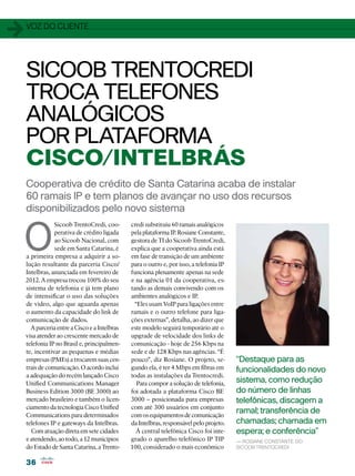 1   voz do cliente




    SICOOB TRENTOCREDI
    TROCA TELEFONES
    ANALÓGICOS
    POR PLATAFORMA
    CISCO/INTELBRÁS
    Cooperativa de crédito de Santa Catarina acaba de instalar
    60 ramais IP e tem planos de avançar no uso dos recursos
    disponibilizados pelo novo sistema


O
                Sicoob TrentoCredi, coo-       credi substituiu 60 ramais analógicos
                perativa de crédito ligada     pela plataforma IP. Rosiane Constante,
                ao Sicoob Nacional, com        gestora de TI do Sicoob TrentoCredi,
                sede em Santa Catarina, é      explica que a cooperativa ainda está
    a primeira empresa a adquirir a so-        em fase de transição de um ambiente
    lução resultante da parceria Cisco/        para o outro e, por isso, a telefonia IP
    Intelbras, anunciada em fevereiro de       funciona plenamente apenas na sede
    2012. A empresa trocou 100% do seu         e na agência 01 da cooperativa, es-
    sistema de telefonia e já tem plano        tando as demais convivendo com os
    de intensificar o uso das soluções         ambientes analógicos e IP.
    de vídeo, algo que aguarda apenas            “Eles usam VoIP para ligações entre
    o aumento da capacidade do link de         ramais e o outro telefone para liga-
    comunicação de dados.                      ções externas”, detalha, ao dizer que
      A parceria entre a Cisco e a Intelbras   este modelo seguirá temporário até o
    visa atender ao crescente mercado de       upgrade de velocidade dos links de
    telefonia IP no Brasil e, principalmen-    comunicação - hoje de 256 Kbps na
    te, incentivar as pequenas e médias        sede e de 128 Kbps nas agências. “É
    empresas (PMEs) a trocarem suas cen-       pouco”, diz Rosiane. O projeto, se-        “Destaque para as
    trais de comunicação. O acordo inclui      gundo ela, é ter 4 Mbps em fibras em       funcionalidades do novo
    a adequação do recém lançado Cisco         todas as instalações da Trentocredi.
    Unified Communications Manager                Para compor a solução de telefonia,     sistema, como redução
    Business Edition 3000 (BE 3000) ao         foi adotada a plataforma Cisco BE          do número de linhas
    mercado brasileiro e também o licen-       3000 – posicionada para empresas           telefônicas, discagem a
    ciamento da tecnologia Cisco Unified       com até 300 usuários em conjunto
    Communications para determinados           com os equipamentos de comunicação
                                                                                          ramal; transferência de
    telefones IP e gateways da Intelbras.      da Intelbras, responsável pelo projeto.    chamadas; chamada em
      Com atuação direta em sete cidades         À central telefônica Cisco foi inte-     espera; e conferência”
    e atendendo, ao todo, a 12 municípios      grado o aparelho telefônico IP TIP         — Rosiane Constante, do
    do Estado de Santa Catarina, a Trento-     100, considerado o mais econômico          Sicoob TrentoCredi


    36
 