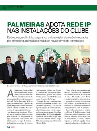 1   voz do cliente




    PALMEIRAS ADOTA REDE IP
    NAS INSTALAÇÕES DO CLUBE
    Dados, voz, multimídia, segurança e videovigilância serão integrados
    por infraestrutura instalada nas duas novas torres da agremiação




    Executivos da Cisco e da Auriga assinam contrato com a diretoria do Palmeiras




    A
                Sociedade Esportiva Pal-       cação dos dois prédios, que deveria             Para a infraestrutura wireless está
                meiras vai inaugurar as duas   se comunicar e interoperar com a              prevista a instalação de controlado-
                novas torres do Clube com      Arena Palestra, quando tudo estiver           ras da linha 2500 e de Access Point
                uma nova infraestrutura de     pronto”, conta Erivaldo Vidal, Dire-          da linha LAP 1042N. A rede Wi-Fi
    comunicação. Com projeto desenvol-         tor de Negócios da Auriga.                    estará aberta na área administrativa
    vido pela Auriga Tecnologia  Negó-          Segundo ele, o pré-projeto aprovado         e nas quadras, com acesso restrito a
    cios – parceira da Cisco, a agremiação     pela diretoria do Clube já previa a ado-      funcionários e às equipes de suporte
    optou por padronizar a infraestrutura      ção de tecnologia Cisco, e a iniciativa de   - inclusive as visitantes - envolvidas
    de rede cabeada e sem fio (Wi-Fi), o       expandi-lo para as duas torres voltadas à     com os torneios, além da imprensa.
    sistema de segurança e a telefonia.        administração, lazer e esportes amado-          Também foi adicionado ao projeto
      As duas novas torres do Clube            res, foi uma decisão natural. Como base       a telefonia IP da Cisco, que estará
    abrigarão quadras poliesportivas,          para a rede local (LAN) serão adotados        disponível, quando completa, aos
    salas de ginásticas, a administração,      switches de core da linha Catalyst 4500       mais de 350 funcionários do Clu-
    lojas, lanchonetes e restaurantes. “Tí-    e os switches de borda da linha Catalyst      be. Inicialmente, o sistema será in-
    nhamos como escopo de projeto a            2960, todos com suporte a Power Over          tegrado ao ambiente legado, mas a
    definição da tecnologia de comuni-         Ethernet (PoE).                               expectativa é que aproximadamente

    38
 