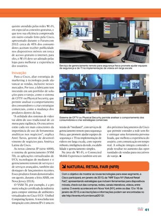 quisito atendido pelas redes Wi-Fi,
em especial as conexões gratuitas, e
que teve sua eficiência comprovada
em outro estudo feito pela Cisco,
apresentado durante o Futurecom
2012: cerca de 45% dos consumi-
dores aceitam receber publicidade
nos dispositivos móveis em troca
de acesso gratuito à internet; para
eles, o Wi-Fi deve ser adotado pelas
lojas para melhorar a experiência
dos usuários.                            Serviço de gerenciamento remoto para segurança física promete ajudar equipes
                                         de segurança e de TI na implementação de vídeos em larga escala

Inovação
   Para a Cisco, aliar estratégia de
marketing à tecnologia pode ala-
vancar as vendas, inclusive nesses
mercados. Por isso, a fabricante tem
investido em um portfolio de solu-
ções para o varejo, como o sistema
de CFTV ou Physical Security, que
permite analisar o comportamento
dos consumidores e criar estratégias
comerciais, como a mudança dos
produtos dentro da loja.
  “A utilidade dos sistemas de vídeo     Sistema de CFTV ou Physical Security permite analisar o comportamento dos
vai além do uso tradicional de câ-       consumidores e criar estratégias comerciais
meras para vigilância. Os executivos
estão cada vez mais conscientes da       tensão do “medianet”, com serviços de      dos próximos lançamentos da Cisco
importância do uso de ferramentas        gerenciamento remoto para segurança        que permite estender a rede sem fio
analíticas nos negócios”, explica        física, que promete ajudar equipes de      e entregar uma ferramenta persona-
Amri Tarsis, gerente de desenvol-        segurança e TI na implementação de         lizada, que melhora a experiência do
vimento de negócios para América         vídeos em larga escala, com suporte        usuário, com comunicação em tempo
Latina da Cisco.                         robusto, inteligência da rede, escalabi-   real. A solução integra conteúdo e
   As novas câmeras IP (série 6000),     lidade e gerenciamento simples.            pode resultar no aumento das opor-
o sistema de gerenciamento (VSM             Na área de Wi-Fi, o Connected           tunidades de vendas para executivos
7.0), as aplicações virtualizadas de
UCS, tecnologias de medianet e o
                                         Mobile Experiences também será um          do varejo.•
gerenciamento remoto de serviços e
de serviços avançados, também são          6 Natural Retail Fair (NFR)
destaques de lançamentos recentes.
Esses produtos foram demonstrados          Com o objetivo de mostrar as novas tecnologias para esse segmento, a
em agosto, durante a feira AISIS, em       Cisco participará, em janeiro de 2013, da “NRF Expo NY (Natural Retail
Nova Jersey (EUA).                         Fair)”, apresentando estratégias que incluem ferramentas para dispositivos
   O VSM 7.0, por exemplo, é a pri-        móveis, check-out das compras, redes, canais interativos, vídeos, entre
meira solução certificada da indústria     outros. O evento acontecerá em Nova York (NY), entre os dias 13 e 16 de
para compor sistemas de ambientes          janeiro de 2013, e as inscrições e informações podem ser encontradas no
virtualizados no Cisco UCS - Unified       site http://events.nrf.com/annual2013/.
Computing System. A nova linha tem
integração com câmeras IP e é uma ex-

                                                                                                                        41
 