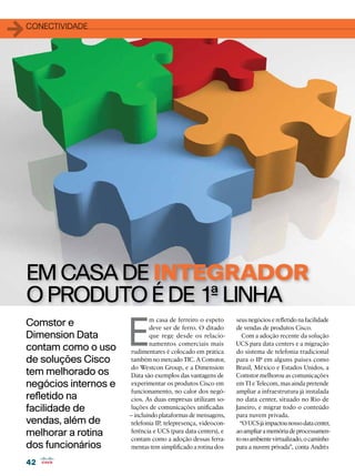 1   conectividade




    EM CASA DE INTEGRADOR
    O PRODUTO É DE 1ª LINHA
                          E
                                  m casa de ferreiro o espeto     seus negócios e refletido na facilidade
    Comstor e                     deve ser de ferro. O ditado     de vendas de produtos Cisco.
    Dimension Data                que rege desde os relacio-         Com a adoção recente da solução
                                  namentos comerciais mais        UCS para data centers e a migração
    contam como o uso      rudimentares é colocado em prática     do sistema de telefonia tradicional
    de soluções Cisco     também no mercado TIC. A Comstor,       para o IP em alguns países como
                          do Westcon Group, e a Dimension         Brasil, México e Estados Unidos, a
    tem melhorado os      Data são exemplos das vantagens de      Comstor melhorou as comunicações
    negócios internos e   experimentar os produtos Cisco em       em TI e Telecom, mas ainda pretende
                          funcionamento, no calor dos negó-       ampliar a infraestrutura já instalada
    refletido na          cios. As duas empresas utilizam so-     no data center, situado no Rio de
    facilidade de         luções de comunicações unificadas       Janeiro, e migrar todo o conteúdo
                          – incluindo plataformas de mensagens,   para nuvem privada.
    vendas, além de       telefonia IP, telepresença, videocon-     “O UCS já impactou nosso data center,
    melhorar a rotina     ferência e UCS (para data centers), e
                          contam como a adoção dessas ferra-
                                                                  ao ampliar a memória de processamen-
                                                                  to no ambiente virtualizado, o caminho
    dos funcionários       mentas tem simplificado a rotina dos   para a nuvem privada”, conta Andrés

    42
 