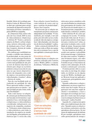 Irazabal, diretor de tecnologia para     Essas soluções trazem benefícios,         vários anos e posso considerar a solu-
 América Latina do Westcon Group,         como redução de custos com via-           ção uma facilitadora na comunicação,
 ao dizer que o próximo passo será ge-    gens e aumento da produtividade”,         pois participamos de reuniões com
 renciamento de dispositivos móveis de    destaca Ana Cerqueira.                    até 20 pessoas do mundo inteiro, e a
 funcionários de forma a intensificar a     Ela acrescenta que as soluções são      ferramenta permite compartilhar con-
 prática BYOD na companhia.               transparentes por prover comunicação      teúdo durante a conferência”, pondera.
   Já a Dimension Data utiliza solu-      independente da localidade. “O meu           Sobre telefonia IP, ele conta que
 ções da Cisco desde 2005 na área         notebook, por exemplo, é um end-          a migração foi recente. “O sistema
 de videoconferência, telepresença        point, pois nele tenho acesso a todas     desativado tinha mais de 10 anos e
 e telefonia IP. “Fomos a primeira        as salas de vídeo da empresa e consigo    já apresentava defeitos. Então migra-
 empresa do Brasil a utilizar telepre-    fazer vídeochamadas com funcioná-         mos para o sistema novo”, relata, ao
 sença, inclusive oferecendo a parte      rios de diversas localidades”, explica.   apresentar resultados como a mobi-
 de instalação para a Cisco”, afirma        Sobre o sistema de telefonia IP, ela    lidade de ramais. “Já queremos habi-
 Ana Cerqueira, diretora de vendas        relata que todas as filiais são equipa-   litar a mobilidade remota”, dispara.
 da Dimension Data.                       das com os terminais Cisco, o que dá         Um dos benefícios do Jabber, de
   Ela confirma que a mobilidade tem      mais agilidade à comunicação interna.     acordo com o gestor, é a possibilida-
 tornado o trabalho mais dinâmico.                                                  de de instant message e conferências
“A produtividade, no meu ponto de         Encontros virtuais                        de vídeo entre usuários. “O Jabber é
 vista, é um dos principais benefícios.     Irazabal destaca as soluções cor-       uma ferramenta segura, com vídeo
 Com as soluções, ganhamos tempo          porativas utilizadas pela Comstor,        e mensagem instantânea corporativa.
 e temos mais qualidade de vida, pois     como o WebEx, Jabber e o sistema          À medida em que os funcionários da
 ao invés de demorar duas horas no        de telefonia. “Utilizamos o WebEx há      empresa estão cadastrados, ele facili-
 trânsito para chegar ao escritório,                                                ta muito a comunicação”, acrescenta.
 podemos começar nosso dia em casa,                                                    O sistema permite saber se as pes-
 uma vez que nossos dispositivos                                                    soas estão ou não longe do compu-
 móveis são integrados com a rede                                                   tador, no telefone ou em alguma
 da empresa e nos permitem realizar                                                 sessão do WebEx, facilidades que
 vídeochamadas e reuniões”, afirma                                                  no Westcon Group tem agilizado a
 a diretora de vendas.                                                              comunicação, principalmente entre
   Para ela, essa facilidade pode ser                                               os setores.
 traduzida em qualidade de vida.                                                      “Quando conhecemos a solução e
“Posso aproveitar melhor o tempo –                                                  implantamos em nossos negócios é
 que gastaria presa no trânsito – em                                                muito mais fácil vender. Nossa or-
 uma atividade pra mim. Então, tenho                                                ganização tem uma base ampla de
 mais flexibilidade”.                                                               clientes e revendedores, e levar a
   Toda a rede interna e as soluções                                                mensagem da tecnologia da Cisco
 de comunicação da Dimension Data                                                   para eles é muito mais fácil, porque
 são baseadas em ferramentas e equi-                                                essas tecnologias facilitam nossa co-
 pamentos Cisco, com destaque para                                                  municação”, explica Irazabal.
 a telepresença e a videoconferência                                                   Segundo ele, a empresa tem apren-
 consideradas indispensáveis aos                                                    dido com a implementação das solu-
 negócios da companhia, atualmen-         “Com as soluções,                         ções. “Quando usamos as soluções e
 te. “Utilizamos muito telepresença       ganhamos tempo                            nos sentimos confortáveis com elas,
 e videoconferência, pois todas as                                                  aprendemos diversas lições. No mo-
                                          e temos mais
 instalações da empresa no mundo                                                    mento de implementação de telefonia
 são interligadas, principalmente nas     qualidade de vida”                        IP, por exemplo, aprendemos mais
 Américas (que é o nosso dia a dia).      — Ana Cerqueira, da Dimension Data        sobre gerenciamento de energia e

                                                                                                                     43
 