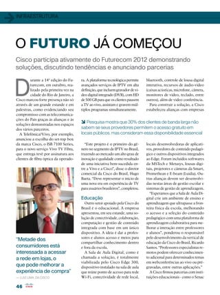 1   infraestrutura




    O FUTURO JÁ COMEÇOU
    Cisco participa ativamente do Futurecom 2012 demonstrando
    soluções, discutindo tendências e anunciando parcerias



D
             urante a 14ª edição do Fu-    ra. A plataforma tecnológica permite     bluetooth, controle de lousa digital
             turecom, em outubro, rea-     avançados serviços de IPTV em alta       interativa, recursos de áudio-vídeo
             lizado pela primeira vez na   definição, que incluem gravador de ví-   (caixas acústicas, microfone, câmera,
             cidade do Rio de Janeiro, a   deo digital integrado (DVR), com HD      monitores de vídeo, teclado, entre
    Cisco marcou forte presença não só     de 500 GB para que os clientes pausem    outros), além de vídeo conferência.
    através de um grande estande e em      a TV ao vivo, assistam e gravem múl-       Para construir a solução, a Cisco
    palestras, como evidenciando seu       tiplos programas simultaneamente.        estabeleceu alianças com empresas
    compromisso com as telecomunica-
    ções do País graças às alianças e às
    soluções demonstradas nos espaços
                                           6 Pesquisa mostra que 30% dos clientes de banda larga não
    dos vários parceiros.                  sabem se seus provedores permitem o acesso gratuito em
      A Telefônica/Vivo, por exemplo,      locais públicos, mas consideram essa disponibilidade essencial
    anunciou a escolha do set-top box
    da marca Cisco, o ISB 7100 Series,       “Este projeto é o primeiro do gê-      locais desenvolvedoras de aplicati-
    para o novo serviço Vivo TV Fibra,     nero no segmento de IPTV no Brasil,      vos, provedores de conteúdo pedagó-
    que entrega tevê por assinatura aos    trazendo ao mercado um alto grau de      gico e outros dispositivos integrados
    clientes de fibra óptica da operado-   inovação e qualidade como resultado      ao Edge. Foram incluídos softwares
                                           de uma iniciativa bem-sucedida en-       da MSTech e Metasys, lousas digi-
                                           tre a Vivo e a Cisco”, disse o diretor   tais, projetores e câmeras da Smart,
                                           comercial da Cisco do Brasil, Hugo       Promethean e E-beam (Luidia). Ou-
                                           Baeta. “Deve representar o início de     tras alianças devem ser desenvolvi-
                                           uma nova era em experiência de TV        das nestas áreas de gestão escolar e
                                           para usuários brasileiros”, completou.   sistemas de gestão de aprendizagem.
                                                                                      “Esperamos que a Sala de Aula Di-
                                           Educação                                 gital crie um ambiente de ensino e
                                             Outro setor apoiado pela Cisco do      aprendizagem que ultrapasse a fron-
                                           Brasil é o educacional. A empresa        teira física da escola, melhorando
                                           apresentou, em seu estande, uma so-      o acesso e a seleção do conteúdo
                                           lução de conectividade, colaboração,     pedagógico com uma plataforma de
                                           computação e gestão de conteúdo          aprendizagem colaborativa para me-
                                           integrada com base em um único           lhorar a interação entre professores
                                           dispositivo. A ideia é dar a profes-     e alunos”, ponderou o responsável
                                           sores e alunos acesso e meios para       pelo desenvolvimento da vertical de
    “Metade dos
                                           compartilhar conhecimento dentro         educação da Cisco do Brasil, Ricardo
    consumidores está                      e fora da escola.                        Santos. “Professores especialistas re-
    interessada a acessar                    A Sala de Aula Digital, como é         motos podem oferecer conhecimen-
    a rede em lojas, o                     chamada a solução, é totalmente          to adicional para determinados temas
                                           viabilizada pelo Cisco Edge 300,         em webconferências ao vivo ou pré-
    que pode melhorar a                    dispositivo instalado na sala de aula    gravadas, entre outras aplicações.”
    experiência de compra”                 que reúne ponto de acesso para rede        A Cisco firmou parcerias com insti-
    — Luiz Lima, da Cisco                  Wi-Fi, conectividade de rede local,      tuições educacionais - como o Senac

    46
 