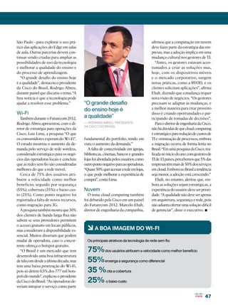 São Paulo - para explorar o uso prá-                                                afirmou que a computação em nuvem
tico das aplicações do Edge em salas                                                deve fazer parte da estratégia das em-
de aula. Outras parcerias devem con-                                                presas, mas a adoção implica em uma
tinuar sendo criadas para ampliar as                                                mudança cultural nos gestores de TI.
possibilidades de uso da tecnologia                                                    “Antes, os gestores estavam acos-
e melhorar a qualidade do ensino e                                                  tumados a criar as soluções mas,
do processo de aprendizagem.                                                        hoje, com os dispositivos móveis
   “O grande desafio do ensino hoje                                                 e o mercado corporativo, surgem
é a qualidade”, destacou o presidente                                               novas práticas, como a BYOD, e os
da Cisco do Brasil, Rodrigo Abreu,                                                  clientes solicitam aplicações”, afirma
durante painel que discutiu o tema. “A                                              Ehalt, dizendo que a mudança requer
boa notícia é que a tecnologia pode                                                 nova visão de negócios. “Os gestores
ajudar a resolver esse problema.”        “O grande desafio                          precisam se adaptar às mudanças, e
                                         do ensino hoje é                           a melhor maneira para tirar proveito
Wi-Fi                                                                               disso é criando oportunidades e par-
  Também durante o Futurecom 2012,       a qualidade”                               ticipando de tomadas de decisões”.
Rodrigo Abreu apresentou, com o di-      — Rodrigo Abreu, presidente                   Para o diretor de engenharia da Cisco,
                                         da Cisco do Brasil
retor de estratégia para operações da                                               não há dúvidas de que cloud computing
Cisco, Luiz Lima, a pesquisa “O que                                                 é estratégico para redução de custos de
os consumidores esperam do Wi-Fi”.       fundamental do portfolio, tendo em         TI e otimização de processos, embora
O estudo mostrou o aumento da de-        vista o aumento da demanda.”               a migração ocorra de forma lenta no
manda pelo serviço de rede wireless,       A falta de conectividade em igrejas,     Brasil. “Em uma pesquisa da Cisco, rea-
considerado estratégico para os negó-    bibliotecas, cinemas, bancos e grandes     lizada no início do ano com gestores de
cios das operadoras locais e concluiu    lojas foi abordada pelos usuários como     TI de 13 países, percebemos que 5% das
que as redes sem fio são consideradas    outro ponto negativo para as operadoras.   empresas têm mais de 50% dos serviços
melhores do que a rede móvel.            “Quase 50% quer acessar a rede em lojas,   em cloud. Embora no Brasil a tendência
  Cerca de 75% dos usuários atri-        o que pode melhorar a experiência de       seja menor, a adoção está crescendo.”
buem a velocidade como melhor            compra”, conta Lima.                          Ehalt, no entanto, alertou que, em-
benefício; seguido por segurança                                                    bora as soluções sejam estratégicas, a
(55%); cobertura (35%); e baixo cus-     Nuvem                                      experiência do usuário deve ser priori-
to (25%). Como ponto negativo foi          O tema cloud computing também            dade. “A qualidade não deve ser apenas
registrada a falta de novos recursos,    foi debatido pela Cisco em um painel       em arquitetura, segurança e rede, pois
como migração para 3G.                   do Futurecom 2012. Marcelo Ehalt,          não adianta ofertar uma solução difícil
  A pesquisa também mostra que 30%
dos clientes de banda larga fixa não
                                         diretor de engenharia da companhia,        de gerenciar”, disse o executivo.   •
sabem se seus provedores permitem
o acesso gratuito em locais públicos,
mas consideram a disponibilidade es-       6 A BOA IMAGEM DO WI-FI
sencial. Muitos disseram que podem
mudar de operadora, caso o concor-         Os principais atrativos da tecnologia de rede sem fio:
rente ofereça o hotspot gratuito.
  “O Brasil é um mercado que tem           75% dos usuários atribuem a velocidade como melhor benefício
desenvolvido uma boa infraestrutura
de telecom desde a última década, mas      55% enxerga a segurança como diferencial
tem uma baixa penetração do Wi-Fi,
pois só detém 0,5% dos 777 mil hots-       35 % cita a cobertura
pots do mundo”, explicou o presidente
da Cisco do Brasil. “As operadoras de-     25% o baixo custo
veriam integrar o serviço como parte

                                                                                                                        47
 