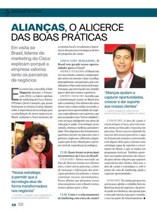 1   infraestrutura




    ALIANÇAS, O ALICERCE
    DAS BOAS PRÁTICAS
    Em visita ao                             economia local e ressaltaram a impor-
                                             tância das parcerias estratégicas dentro
    Brasil, líderes de                       do programa de canais.
    marketing da Cisco                          CISCO LIVE MAGAZINE: O
    explicam porquê a                        Brasil tem gerado novas oportu-
                                             nidades para a Cisco?
    empresa valoriza                            PATRICE D’ERAMO: O Brasil está
    tanto os parceiros                       em crescimento estamos comprometi-
                                             dos sérios em investir e fazer escolhas,
    de negócios                              principalmente com parceiros, pois con-
                                             sideramos o País como um local de trans-




E
            m entrevista concedida à Live    formação, que tem traçado um caminho
            Magazine durante o Future-       para ir além dos eventos esportivos.       “Alianças ajudam a
            com 2012, os líderes globais        JAVIER CAMACHO: Acredito que
                                                                                        capturar oportunidades,
            de marketing da Cisco, Patrice   a transformação maior no Brasil tem
    D’Eramo e Javier Camacho, que atuam      sido econômica. Nos últimos dez anos       crescer e dar suporte
    fortemente na América Latina, falaram    temos visto a classe média crescendo, o    aos nossos clientes”
    sobre a importância da tecnologia para   que gera novas oportunidades de negó-      — Javier Camacho, diretor de
    a consolidação de novos negócios no      cios, especialmente com o governo, que     marketing DA CISCO América Latina
    Brasil, avaliaram o bom momento da       precisa atender esses “novos cidadãos”,
                                             com serviços inteligentes nas áreas de       CAMACHO: A área de canais é
                                             educação e saúde. A tecnologia, nesse      essencial para a Cisco, pois está sem-
                                             sentido, otimiza e melhora a produtivi-    pre atenta ao mercado e funciona em
                                             dade. Nós dispomos das ferramentas e       parcerias. Nosso sucesso depende do
                                             queremos investir em parcerias com o       sucesso dos nossos parceiros, e aqui
                                             governo, empresas e diferentes organi-     no Futurecom estamos conversando
                                             zações para levar o Brasil para o próxi-   com alguns deles para criarmos uma
                                             mo nível de experiência tecnológica.       estratégia capaz de suportar o cresci-
                                                                                        mento do Brasil, o que se traduz em
                                               CLM: Quais foram os principais           programas verticais. Também quere-
                                             investimentos da Cisco no Brasil?          mos nos manter próximos do merca-
                                               D’ERAMO: Temos investido no              do para ofertar soluções que superem
                                             País de diversas formas nos últimos        expectativas dos clientes. Para isso, a
                                             anos, como novas parcerias, centro         área de canais é estratégica e, sob o
                                             de inovação e fabricação dos prin-         ponto de vista de marketing, ajuda a
    “Nossa estratégia                        cipais produtos localmente e vamos         capturar oportunidades.
    é permitir que a                         continuar nossos investimentos.
                                             Posso afirmar que prezamos nosso              D’ERAMO: Na minha perspectiva
    tecnologia atue de
                                             relacionamento com o Brasil e temos        americana e global, o trabalho feito no
    forma transformadora                     ótimos planos para o País.                 Brasil nas áreas de negócios e de gover-
    nos negócios”                                                                       no pode ser referência, não apenas para
                                               CLM: Como é o relacionamento             o mercado interno, mas para o mundo,
                                                                                                                             •
    — Patrice D’Eramo, vice-presidente
    de marketing DA CISCO AMÉRICAS           de marketing com a área de canais?         e isso faz parte do relacionamento.

    48
 