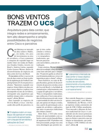 BONS VENTOS
TRAZEM O UCS
Arquitetura para data center, que
integra redes e armazenamento,
tem alto desempenho e amplia
possibilidades de negócios
entre Cisco e parceiros



C
          om liderança no mercado       que já têm conhe-
          de data centers e blades,     cimento e vivência
          e, em média, três anos        com data centers;
          de investimentos na área      e os integradores
de servidores, a Cisco comemora         tradicionais, que
a conquista do segundo lugar no         buscam parcerias
market share em vendas de blades        com outros líderes, como de vir-
nos Estados Unidos, terceiro no         tualização.
Brasil e América Latina, segundo          Como atrativo, Werner destaca,
Carlos Gustavo Werner, diretor de       além da tecnologia, a força da marca
desenvolvimento de negócios em          como item relevante para o integra-
data center da Cisco do Brasil.         dor. “O parceiro ganha ao absorver       6 “Lideramos o mercado de
  O executivo atribui o sucesso da      essa ferramenta poderosa e cresce em     data center e nosso objetivo
área de data centers ao bom resulta-    importância para o cliente”, reforça.
                                                                                 é replicar esta experiência
do da implantação do Unified Com-         Outro benefício, na visão de Re-
puting System (UCS) em parceiros e      gina Kusuhara, gerente de desenvol-
                                                                                 na área de servidores,
clientes. “Queremos expandir esse       vimento de parceiros em data center      posicionando uma arquitetura
negócio. Somos líderes em data cen-     da Cisco do Brasil, é a facilidade de    que integra servidores, redes
ters e nosso objetivo é replicar esse   comunicação e relacionamento com         e armazenamento”
desempenho na área de servidores,       a equipe de aplicações e servidores.     — Carlos Gustavo Werner, da Cisco
entregando uma arquitetura que          “Para os integradores tradicionais,
também integra redes e armazena-        que conhecem a Cisco como prove-
mento”, afirma Werner.                  dora de infraestrutura de rede, existe   lhor controle financeiro; e estamos
  Para expandir os negócios de          a oportunidade de abrir um novo le-      apenas começando”, conta Werner.
UCS no Brasil, a Cisco está bus-        que, não apenas em relação a vendas,       Globalmente, diz Werner, o UCS
cando dois perfis de parceiros: os      mas a partir da aproximação com a        já registrou vendas consistentes de
                                        equipe de servidores e aplicações,       mais de US$ 1 bilhão anualmente.
                                        que antes os parceiros tradicionais      “Esse mercado é diferente do busi-
6 “O objetivo é abrir um novo           não tinham contato”.                     ness tradicional da Cisco e é con-
                                          Além disso, o UCS abre novas           siderado um dos nossos potenciais
leque, não apenas em vendas,
                                        frentes de oportunidades com so-         no Brasil, não apenas em tecnologia
mas a partir da aproximação             luções como a recém lançada Hana,        para os clientes e parceiros, mas em
com a equipe de servidores e            de arquitetura SAP. “O produto está      relação ao faturamento, que pode-
aplicações da Cisco”                    bem posicionado, porque traz uma         rá chegar a US$ 3 bilhões em três
— Regina Kusuhara, da Cisco             nova abordagem que permite me-           anos”, afirma.•
                                                                                                                 49
 