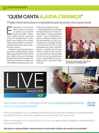 1   sustentabilidade



    “Quem Canta Ajuda Criança”
    Projeto reúne executivos e empresários para tocar por uma causa social


E
              mpresários e executivos de      de 30 músicas durante a noite.
              diversos setores se reuniram,     Organizado pela Associação para
              em outubro, para a terceira     Iniciação Musical da Criança Ca-
              edição do projeto “Quem         rente (AIM), o “Quem Canta Ajuda
    Canta Ajuda Criança”, uma Jam             Criança” une o voluntariado e a
    Session no “Na Mata Café”, em São         música, ampliando também a rede
    Paulo, com o objetivo de arrecadar        de relacionamentos de todos, par-
    fundos para promover a iniciação e        ticipantes ou convidados, destaca
    educação musical de crianças e ado-       o executivo da Cisco “JP”, um dos
    lescentes carentes .                      idealizadores do evento. “O projeto
      O repertório incluiu desde clássicos    destaca-se também por procurar
    dos Beatles, Rolling Stones e Janis       realizar o sonho de vários executi-
    Joplin, passando por U2, Queen, Pearl     vos, que não teriam a oportunidade
    Jam e Adele, até sucessos nacionais       de tocar em um lugar profissional
    de Raul Seixas, Titãs e Paralamas. No     e com a infraestrutura de um ver-
    total, foram 25 músicos reunidos em       dadeiro show”, acrescenta Fábio
                                                     •
                                                                                    Grupo de executivos do setor TIC em
    cinco bandas que apresentaram cerca       Lacaz.                                Jam Session no “Na Mata Café”




    50
 