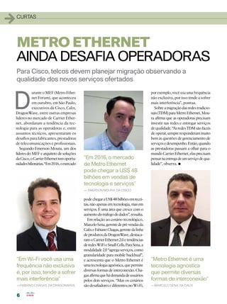 1   curtas




    METRO ETHERNET
    AINDA DESAFIA OPERADORAS
    Para Cisco, telcos devem planejar migração observando a
    qualidade dos novos serviços ofertados



D
           urante o MEF (Metro Ether-                                                  por exemplo, você usa uma frequência
           net Forum), que aconteceu                                                   não exclusiva, por isso tende a sofrer
           em outubro, em São Paulo,                                                   mais interferência”, pontua.
           executivos da Cisco, Calix,                                                    Sobre a migração das redes tradicio-
DragonWave, entre outras empresas                                                      nais (TDM) para Metro Ethernet, Mou-
líderes no mercado de Carrier Ether-                                                   ra afirma que as operadoras precisam
net, abordaram a tendência da tec-                                                     investir nas redes e entregar serviços
nologia para as operadoras e, entre                                                    de qualidade. “As redes TDM são fáceis
assuntos técnicos, apresentaram os                                                     de operar, sempre responderam muito
desafios para fabricantes, prestadoras                                                 bem às questões de gerenciamento de
de telecomunicações e profissionais.                                                   serviços e desempenho. Então, quando
   Segundo Emerson Moura, um dos                                                       as prestadoras passam a olhar para o
líderes do MEF e arquiteto de soluções                                                 mundo Carrier Ethernet, elas precisam
da Cisco, o Carrier Ethernet tem oportu-   “Em 2016, o mercado                         pensar na entrega de um serviço de qua-
nidades bilionárias. “Em 2016, o mercado   de Metro Ethernet                           lidade”, observa.•
                                           pode chegar a US$ 48
                                           bilhões em vendas de
                                           tecnologia e serviços”
                                           — Emerson Moura, da Cisco

                                           pode chegar a US$ 48 bilhões em recei-
                                           tas, não apenas em tecnologia, mas em
                                           serviços. É uma área que cresce com o
                                           aumento do tráfego de dados”, ressalta.
                                             Em relação ao cenário tecnológico,
                                           Marcelo Sena, gerente de pré-vendas da
                                           Calix e Fabiano Chagas, gerente da linha
                                           de produtos da DragonWave, destaca-
                                           ram o Carrier Ethernet 2.0 e tendências
                                           de redes WiFi e Small Cells. Para Sena, a
                                           modalidade 2.0 “agrega serviços, como
                                           granularidade para mobile backhual”,
    “Em Wi-Fi você usa uma                 e acrescenta que o Metro Ethernet é         “Metro Ethernet é uma
    frequência não exclusiva               uma tecnologia agnóstica, que permite       tecnologia agnóstica
                                           diversas formas de interconexão. Cha-
    e, por isso, tende a sofrer            gas afirma que há demanda de usuários
                                                                                       que permite diversas
    mais interferência”                    pelos dois serviços. “Mas os cenários       formas de interconexão”
    —Fabiano Chagas, da DragonWave         são desafiadores e diferentes; no Wi-Fi,    —Marcelo Sena, da CALIX


    6
 