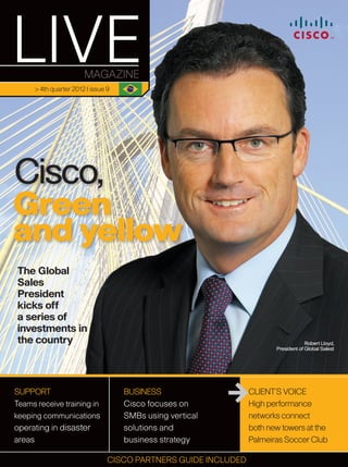 > 4th quarter 2012 | issue 9




Cisco,
Green
and yellow
The Global
Sales
President
kicks off
a series of
investments in
the country                                                                          Robert Lloyd,
                                                                        President of Global Salest




SUPPORT                              BUSINESS                    CLIENT’S VOICE
Teams receive training in            Cisco focuses on            High performance
keeping communications               SMBs using vertical         networks connect
operating in disaster                solutions and               both new towers at the
areas                                business strategy           Palmeiras Soccer Club
                                                                                          1
                                 CISCO PARTNERS GUIDE INCLUDED
 
