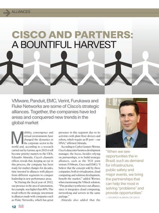 1   ALLIANCES




    CISCO AND PARTNERS:
    A BOUNTIFUL HARVEST




    VMware, Panduit, EMC, Verint, Furukawa and
    Fluke Networks are some of Cisco’s strategic
    alliances. Together, the companies have led
    areas and conquered new trends in the
    global market



M
                 obility, convergence and        presence in this segment due to its
                 virtual environments have       activities with plant floor devices and
                 changed the dynamics in         robots, which require an IP port – our
                 the corporate sector in the     DNA,” affirmed Almeida.
    world and, according to a research             According to Carlos Gustavo Werner,
    carried out by Gartner, up to 2015 it will   Cisco’s datacenter business development
                                                                                            “When we see
    become priority matters to the CIOs.         manager, the focus, besides relying
    Eduardo Almeida, Cisco’s channels            on partnerships, is to build strategic     opportunities the in
    officer, reveals that, keeping an eye in     alliances, such as the VCE joint           Brazil, such as demand
    this process, the company has been           venture (VMware, Cisco and EMC). “I        for infrastructure,
    ready for market changes for decades,        believe that the concept sold by these
    time invested in alliances with players      companies, both in virtualization, cloud   public safety and
    from different segments to conquer           computing and solution development,        major events, we bring
    leadership in new performance areas.         benefit the market,” added Werner,         the partnerships that
      “In During the fiscal year of 2012,        when mentioning the Vblock solution.
    our presence in the area of automation,      “This product synthesizes our alliance,
                                                                                            can help the most in
    for example, was higher than 80%. This       since it integrates cloud computing,       solving “problems” and
    result reflects the strategic investment     networking and servers in the same         provide opportunities”
    in alliances made with companies such        package.”                                  — EDUARDO ALMEIDA, DA CISCO
    as Fluke Networks, which has great             Almeida also added that the

    12
 