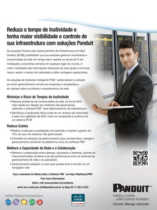 Reduza o tempo de Inatividade e
tenha maior visibilidade e controle de
sua infraestrutura com soluções Panduit
As soluções Panduit para Gerenciamento da Infraestrutura em Data
Centers (DCIM) possibilitam que sua empresa gerencie visualmente a
conectividade da rede em tempo real e rastreie os ativos de TI em
instalações e escritórios remotos em qualquer lugar do mundo. A
maior visibilidade das informações relevantes da rede ajuda a minimizar
riscos, reduzir o tempo de inatividade e obter vantagens operacionais

As soluções de hardware inteligente PViQ™ potencializam a solução
ao incluir gerenciamento remoto de mudanças e ampliações e
ao rastrear todos os enlaces e equipamentos da rede.


Minimize o Risco de Tempos de Inatividade
  • Resolva problemas de conectividade da rede, de forma 80%
    mais rápida em relação aos sistemas não gerenciáveis,
    utilizando o software PIM™ para Gerenciamento da Infraestrutura
  • Identifique a localização física exata de um acesso não autorizado
    à rede com agilidade até 90% maior se comparada à ausência de
    um sistema IPLM

Reduza Custos
  • Realize mudanças e ampliações com precisão e rapidez superior em
    75% do que nos sistemas não gerenciáveis
  • Consolide as soluções de gerenciamento para camada física, energia e
    gerenciamento ambiental na plataforma única do software PIM™

Melhore a Capacidade da Rede e a Colaboração
  • Melhore a colaboração entre pessoas, processos e sistemas, através de
    interconectividade confiável e de alta performance entre os sistemas de
    gerenciamento de rede e as aplicações
  • Gerenciamento baseado na web para acesso local e remoto via um
    navegador web

     Faça o download do folheto sobre o Software PIM™ em http://ittybitty.bz/PIM1
                               Para mais informações:
                       Visite o site www.panduit.com/software,
         envie um e-mail para info@panduit.com.br ou ligue 55-11-3613-2353
 