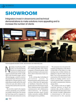 1   BUSINESS




    SHOWROOM
    Integrators invest in showrooms and technical
    demonstrations to make solutions more appealing and to
    increase the number of clients




    PromonLogicalis Innovation Center: demonstration and relationship area




N
              owadays, it is perfectly possible   and is being adopted by integrators and      The permanent area is located at the
              to buy a car over the Internet.     ICT solution providers. One of these       company’s headquarters, in the district
              The process is simple, fast and     companies is PromonLogicalis, which        of Itaim Bibi, in São Paulo. It is a big
              customized: all information         has been investing in such an area since   meeting room, in which solutions are
    required is found on the website, usually     2011, when its Innovation Center was       displayed so that the clients may test
    filled with beautiful images and an           opened.                                    them. Cisco is the main partner in the
    alluring language, created to convince          In the cutting-edge technological        construction of the Innovation Center,
    the potential buyer. However, one may         e n v i ro n m e n t  c re a te d    by    therein we display wireless access
    think that few customers prefer to visit a    PromonLogicalis, and by partners such      control solutions (ISE), cooperation
    dealership personally and feel the smell      as Cisco, clients have the opportunity     and unified communication solutions,
    of the new seats, the softness of the         to familiarize themselves with the         among others.
    steering-wheel and hear the roar of the       products that meet their business needs.     The company is also one of Apple’s
    engine.                                       These solutions are part of the unified    corporate partners in Brazil for
       The test drive made by the majority        communication and collaboration,           corporate sales, and this condition is
    of those purchasing cars is therefore         videoconference, IP telephony,             demonstrated in the Innovation Center:
    very similar to showrooms. The concept        corporate networks, cloud, security,       the concept of mobile collaboration
    has been long used by companies in            wireless networks, mobility (BYOD)         is demonstrated in iOS devices
    the real-estate and construction sectors,     and managed service portfolios.            interconnected to the corporate

    20
 