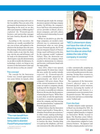 network and accessing tools such as          PromonLogicalis made the strategic
 the Cisco Jabber. These are some of the      decision to operate in the large company
 permanent demonstrations, however            market. Up till then, the company’s
“depending on the need, we are also           focus had been telecommunication
 able to put temporary exhibits together,”    service providers in Brazil, about a
 explained the PromonLogicalis                dozen companies, and with a direct,
 business and partnership manager             well-structured relationship focused
 for Latin America, Ricardo de Abreu          on the clients.
 Sofiatti.                                      “When we decided to go after the
   According to the executive, the            large companies, we needed a more
 solutions are usually assembled for          efficient way to communicate and            “NEC’s showroom does
 one year at least, and updated at the        demonstrate what we were doing,             not have the role of only
 whenever the developer does the same.        because PromonLogicalis, the IT and
                                                                                          attracting new clients,
 The advantage of this system is readiness,   telecom integrator branch of Promon
 in other words, at any time the client       Group, wasn’t well known at the time,       but it is also an area that
 may visit the area and all features will     by the corporate world,” explained          states the role of the
 be ready to be demonstrated. “If the         Sofiatti. Thus, the showroom was            company in society”
 client requires a specific demonstration,    a perfect fit to the company, which
                                                                                          — ANDRÉ ELETÉRIO, FROM NEC
 we are able to modify the laboratory. As     needed to demonstrate its solutions
 technology evolves, we bring in new          and become a well-known brand with
 resources to the Innovation Center and       the target public.
 also new devices as they are created.”          Since 2011, when it was opened,          a video automatically popping-up,
                                              approximately 50 clients have visited       besides being able to share the computer
The concept                                   the area, nearly the number initially       screen with another person in the same
  The concept for the Innovation              expected by PromonLogicalis                 meeting. Testing these resources in
Center was created approximately              and a considerable proportion of            person makes for a richer experience,”
two years before its launch, when             approximately one third of the              he stated.
                                              company’s 160 active clients. Most            The expansion of the Innovation
                                              of the current invitations to visit the     Center’s physical space is not
                                              center are made to companies already        PromonLogicalis’ current intention;
                                              working with the integrator. The goal       however, increasing the number of
                                              is, of course, to assemble new solutions.   demonstrations and features is a
                                              However, the area also has the purpose      constant goal, as new investments from
                                              of attracting new buyers. “When there       the partners increase. “We want to use
                                              is a new client, we take the opportunity    the area more and more as a relationship
                                              to perform a corporate presentation         center,” Sofiatti said.
                                              about the company, and then moving
                                              on to the demonstration,” explained the     From the East
                                              PromonLogicalis executive.                    Another initiative under operation
                                                 Sofiatti believes that the Innovation    in Brazil was developed by NEC. In
                                              Center’s main benefit is “being able to     fact, every showroom created by the
                                              abandon PowerPoint presentations,”          company’s global branches is inspired
                                              in other words, making technology           on Innovation World, located in
“The main benefit from
                                              more evident, going beyond the simple       Japan. The Brazilian center follows
the Innovation Center is                      graphic presentations in the attempt        the template from headquarters, with
being able to abandon                         to convince the client. “Another thing      a few characteristics adapted to Latin
PowerPoint presentations”                     is to pick-up the telephone, call from      America business the Japanese and
— RICARDO SOFIATTI, FROM                      one extension to the other and observe      Brazilian company product and service
PROMON LOGICALIS
                                                                                                                             21
 