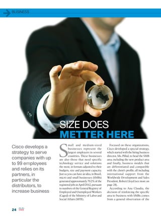 1   BUSINESS




                        SIZE DOES
                        METTER HERE
                        S
                                mall and medium-sized                Focused on these organizations,
    Cisco develops a            businesses represent the           Cisco developed a special strategy,
    strategy to serve           largest employers in several       which started with the hiring business
                                countries. These businesses        director, Ms. Plihal, to head the SMB
    companies with up   are also those that need specific          area; including the new product area
    to 99 employees     technology service and solutions           and finally, business models that
                        the most, in formats adjusted to their     are differentiated and compatible
    and relies on its   budgets, size and payment capacity.        with the client’s profile; all including
    partners, in        Just so you can have an idea, in Brazil,   international support from the
                        micro and small businesses (SMBs)          Worldwide Development and Sales
    particular the      generated approximately 70.2% of the       President, Robert Lloyd (see more on
    distributors, to    registered jobs in April/2012, pursuant
                        to numbers of the General Registry of
                                                                   page 28).
                                                                     According to Ana Claudia, the
    increase business   Employed and Unemployed Workers            decision of reinforcing the specific
                        (Caged) of the Ministry of Labor and       area to business with SMBs comes
                        Social Affairs (MTE).                      from a general observation of the


    24
 