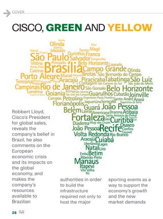 1   COVER



    CISCO, GREEN AND YELLOW




    Robbert Lloyd,
    Cisco’s President
    for global sales,
    reveals the
    company’s belief in
    Brazil, he also
    comments on the
    European
    economic crisis
    and its impacts on
    the global
    economy, and
    makes the             authorities in order   sporting events as a
    company’s             to build the           way to support the
    resources             infrastructure         economy’s growth
    available to          required not only to   and the new
    Brazilian             host the major         market demands

    28
 