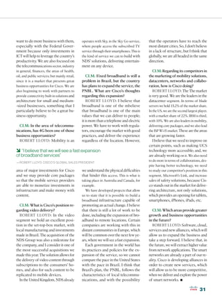want to do more business with them,            operates with Sky, in the Sky Go service,    that the operators have to reach the
especially with the Federal Gover-             where people access the subscribed TV        most distant cities. So, I don’t believe
nment because only investments in              service through their smartphones. This is   in a lack of structure, but I think that
ICT will help to leverage the country’s        the kind of service we can to build with     globally, we are all headed in the same
productivity. We are also focused on           NDS’ solutions, delivering entertain-        direction.
the telecommunications sector, industry        ment on any device.
in general, finances, the areas of health,                                                     CLM: Regarding its competitors in
oil, and public services; but mainly retail,      CLM: Fixed broadband is still a           the marketing of mobility solutions,
since it is a market that presents great       problem in Brazil, but the country           datacenters, networks and collabo-
business opportunities for Cisco. We are       has plans to expand the service, the         ration, how is Cisco doing?
also beginning to work with partners to        PNBL. What are Cisco’s thoughts                 ROBERT LLOYD: The The market
provide connectivity built-in solutions and    regarding this expansion?                    is very good. We are the leaders in the
architecture for small and medium-                ROBERT LLOYD: I believe that              datacenter segment. In terms of blade
-sized businesses, something that I            broadband is one of the mbelieve             servers we hold 15.2% of the market share.
particularly believe to be a great bu-         that broadband is one of the main            In the US, we are the second largest player,
siness opportunity.                            values that we can deliver to people;        with a market share of 22%. IBM is third,
                                               it is more than a telephone and electric     with 10%. We are also leaders in mobility,
  CLM: In the area of telecommu-               power. We have to work with regula-          delivering core packages, and we also lead
nications, has 4G been one of those            tors, encourage the market with good         the ISP Wi-Fi market. These are the areas
business opportunities?                        practices, and deliver the experience        that are growing faster.
  ROBERT LLOYD: Mobility is an                 regardless of the location. However,           I believe that we need to improve on
                                                                                            certain points, such as making UCS
6 “I believe that we will see a fast expansion                                              technology more accessible; and, we
of broadband services”                                                                      are already working on it. We also need
                                                                                            to do more in terms of collaborations, des-
—ROBERT LLOYD, CISCO’S GLOBAL SALES PRESIDENT
                                                                                            pite having better technology, we need
area of major investments for Cisco            we understand the physical difficulties      to study our competitor’s position in this
and we may provide core packages               that hinder this access. This is what is     segment, Microsoft’s Link, and increase
so that the mobile service providers           taking place in Australia and Canada, for    sales of safety solutions, because Cis-
are able to monetize investments in            example.                                     co stands out in the market for delive-
infrastructure and make money with               We have developed projects that allow      ring architecture, not only solutions,
content.                                       us to state that it is possible to build a   which provides an opening for tablets,
                                               broadband infrastructure capable of          smartphones, iPhones, iPads, etc.
  CLM: What is Cisco’s position re-            promoting an actual change. I believe
garding video delivery?                        that there is still a lot of work to be         CLM: Which areas provide greater
  ROBERT LLOYD: In the video                   done, including the expansion of bro-        growth and business opportunities
segment we hold an excellent posi-             adband to remote locations. Certain          in the future?
tion in the set-top-box market, with           companies are working with this in              ROBERT LLOYD: Software, cloud,
local manufacturing and investments            distant communities in Europe, which         services and new alliances, which will
made in Brazil. The acquisition of the         will be common over the next few ye-         allow us to expand the business and
NDS Group was also a milestone for             ars, where we will see a fast expansion.     take a step forward. I believe that, in
the company, and I consider it one of             Each government in the world has          the future, we will extract higher value
the most successful acquisitions we            its practices and policies for the ex-       from network applications. The smart
made this year. The solution allows for        pansion of the service, so we cannot         networks are already a part of our re-
the delivery of video content through          compare the pace in the United States        ality. Cisco is developing alliances in
subscriptions to the consumers’ ho-            with the pace in Brazil. I think that        order to create new services, which
mes, and also for such content to be           Brazil’s plan, the PNBL, follows the         will allow us to be more competitive,
replicated to mobile devices.                  characteristics of local telecommu-          when we deliver and explore the power
  In the United Kingdom, NDS already           nications, and with the possibility          of smart networks.     •
                                                                                                                                  31
 