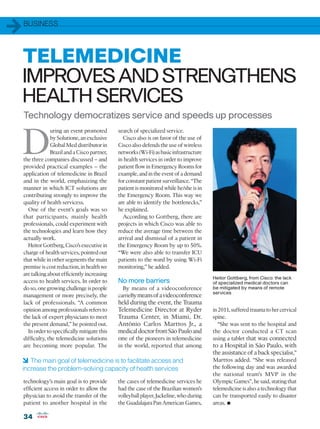 1   BUSINESS




TELEMEDICINE
IMPROVES AND STRENGTHENS
HEALTH SERVICES
    Technology democratizes service and speeds up processes


D
                 uring an event promoted       search of specialized service.
                 by Solutione, an exclusive      Cisco also is on favor of the use of
                 Global Med distributor in     Cisco also defends the use of wireless
                 Brazil and a Cisco partner,   networks (Wi-Fi) as basic infrastructure
    the three companies discussed – and        in health services in order to improve
    provided practical examples – the          patient flow in Emergency Rooms for
    application of telemedicine in Brazil      example, and in the event of a demand
    and in the world, emphasizing the          for constant patient surveillance. “The
    manner in which ICT solutions are          patient is monitored while he/she is in
    contributing strongly to improve the       the Emergency Room. This way we
    quality of health servicess.               are able to identify the bottlenecks,”
      One of the event’s goals was so          he explained.
    that participants, mainly health             According to Gottberg, there are
    professionals, could experiment with       projects in which Cisco was able to
    the technologies and learn how they        reduce the average time between the
    actually work.                             arrival and dismissal of a patient in
      Heitor Gottberg, Cisco’s executive in    the Emergency Room by up to 50%.
    charge of health services, pointed out     “We were also able to transfer ICU
    that while in other segments the main      patients to the ward by using Wi-Fi
    premise is cost reduction, in health we    monitoring,” he added.
    are talking about efficiently increasing
                                                                                          Heitor Gottberg, from Cisco: the lack
    access to health services. In order to     No more barriers                           of specialized medical doctors can
    do so, one growing challenge is people       By means of a videoconference            be mitigated by means of remote
                                                                                          services
    management or more precisely, the          carrieBy means of a videoconference
    lack of professionals. “A common           held during the event, the Trauma
    opinion among professionals refers to      Telemedicine Director at Ryder             in 2011, suffered trauma to her cervical
    the lack of expert physicians to meet      Trauma Center, in Miami, Dr.               spine.
    the present demand,” he pointed out.       Antônio Carlos Marttos Jr., a                 “She was sent to the hospital and
      In order to specifically mitigate this   medical doctor from São Paulo and          the doctor conducted a CT scan
    difficulty, the telemedicine solutions     one of the pioneers in telemedicine        using a tablet that was connected
    are becoming more popular. The             in the world, reported that among          to a Hospital in São Paulo, with
                                                                                          the assistance of a back specialist,”
6 The main goal of telemedicine is to facilitate access and                               Marttos added. “She was released
increase the problem-solving capacity of health services                                  the following day and was awarded
                                                                                          the national team’s MVP in the
    technology’s main goal is to provide       the cases of telemedicine services he      Olympic Games”, he said, stating that
    efficient access in order to allow the     had the case of the Brazilian women’s      telemedicine is also a technology that
    physician to avoid the transfer of the     volleyball player, Jackeline, who during   can be transported easily to disaster
    patient to another hospital in the         the Guadalajara Pan American Games,        areas.•
    34
 
