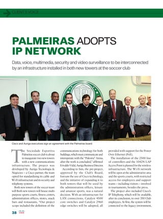 1   CLIENT’S VOICE




    PALMEIRAS ADOPTS
    IP NETWORK
    Data, voice, multimedia, security and video surveillance to be interconnected
    by an infrastructure installed in both new towers at the soccer club




    Cisco and Auriga executives sign an agreement with the Palmeiras board




T
              he Sociedade Esportiva            communications technology for both          provided with support for the Power
              Palmeiras soccer club is about    buildings, which must communicate and       Over Ethernet (PoE).
              to inaugurate two new towers      interoperate with the “Palestra” Arena,       The installation of the 2500 line
             with a new communications          after the work is concluded,” affirmed      of controllers and the 1042N LAP
    infrastructure. The project was             Erivaldo Vidal, Auriga Business Director.   Access Point is planned for the wireless
    developed by Auriga Tecnologia               According to him, the pre-project,        infrastructure. The Wi-Fi network
    Negócios – a Cisco partner, the team        approved by the Club’s Board,               will be open at the administrative area
    opted for standardizing its cable and       foresaw the use of Cisco technology,        and the sports courts, with restricted
    Wi-Fi infrastructure and its security and   and the initiative of expanding it to       access for employees and support
    telephony systems.                          both towers that will be used by            teams – including visitors – involved
       Both new towers of the soccer team       the administration offices, leisure         in tournaments, besides the press.
    will Both new towers will house multi-      and amateur sports, was a natural             The project also included Cisco’s
    purpose sports courts, fitness centers,     decision. With an infrastructure for        IP Telephony, which will be available,
    administration offices, stores, snack       LAN connections, Catalyst 4500              after its conclusion, to over 350 Club
    bars and restaurants. “Our project          core switches and Catalyst 2960             employees. At first, the system will be
    scope included the definition of the        edge switches will be adopted, all          connected to the legacy environment,

    38
 