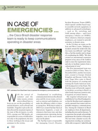 1   SHORT ARTICLES




    IN CASE OF
                                                                                          Incident Response Teams (DIRT),
                                                                                          which operate satellite-based easy-
                                                                                          to-assemble network equipment, in

    EMERGENCIES ...                                                                       addition to advanced technologies
                                                                                          – such as 3G, switching and
                                                                                          VoIP, among others – and Cisco
    ... the Cisco Brazil disaster response                                                emergency vehicles (or NERVs).
                                                                                          These volunteers, which are company
    team is ready to keep communications                                                  employees, are trained to provide
    operating in disaster areas                                                           assistance in disaster areas.
                                                                                             In the US there are teams on the
                                                                                          East and West Coasts. “Helping in
                                                                                          incidents around the world with only
                                                                                          two teams was difficult,” said Tiago
                                                                                          Silva, a TacOps member and in charge
                                                                                          of coordinating the DIRTs. “We then
                                                                                          created an international expansion
                                                                                          program in key areas of the world in
                                                                                          order to meet the requirements faster,
                                                                                          and also to facilitate matters from a
                                                                                          cultural point of view.”
                                                                                             The first international team was
                                                                                          created in 2010 in China. Then, in
                                                                                          December/2011, another two teams
                                                                                          were created in Europe (United
                                                                                          Kingdom and Russia). Earlier this
                                                                                          year, Tiago Silva came to Brazil
                                                                                          with the purpose of creating and
                                                                                          training the South-American team,
                                                                                          with headquarters in São Paulo. The
                                                                                          Brazilian team will provide support
    DIRT volunteers from Brazil learn how to operate the emergency communication kits     to incidents occurring in Brazil, in
                                                                                          other South American countries and,




    W
                   ith the arrival of              Fundamental in establishing            if required, in Central America.
                   s ummer and the               communications between the affected         The required infrastructure was
                   rainy season, certain         areas and the rescue teams, services     established at Cisco Brazil headquarters
                   areas in Brazil have to       such as internet and telephony, can      so that the Brazilian team’s equipment
    keep an eye on the possibility of            make the difference when it comes        can be operated: four routers and two
    natural disasters, such as floods and        to saving lives. With that in mind, in   portable emergency communications
    landslides. Tragedies such as the one        2002 Cisco created TacOps (Tactical      kits. Among the volunteers in Brazil
    that affected the mountain regions of        Operations Support), a team of           are employees from all departments,
    the state of Rio de Janeiro, in early        volunteers that keep voice and data      including directors and technicians. “It
    2011, causing over 900 deaths, are           communications operating during          is important that people acknowledge
    responsible for a series of difficulties     tragedies, even at the most remote       and promote the existence of this group.
    not only to the population, but also         areas on the planet.                     The next time a disaster occurs, the
    to those working in the rescue and             The TacOps team is responsible         organizations needing our assistance
    assistance to the victims.                   for managing Cisco’s Disaster                                                  •
                                                                                          will be able to request it,” added Silva.

    4
 