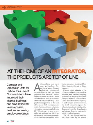 1   CONNECTIVITY




    AT THE HOME OF AN INTEGRATOR,
    THE PRODUCTS ARE TOP OF LINE

                           A
                                    shoemaker’s son must          business routines simpler and how
    Comstor and                     never go barefoot. The        this reflects on the sale of Cisco
    Dimension Data tell             saying the orients the most   products.
                                    rudimentary commercial          With the recent adoption of the
    us how their use of    relationships is also put into         UCS solution for datacenters and the
    Cisco solutions have   practice in the ICT market. Comstor,   migration of the traditional telephony
                           belonging to the Westcon Group         system to IP telephony in certain
    improved their          and Dimension Data are examples       countries like Brazil, Mexico and the
    internal business      of the advantages of testing Cisco     United States, Comstor has improved
                           products in operation in the heat      IT and Telecom communications,
    and have reflected     of business. Both companies use        but it still intends to improve the
    in easier sales,       unified communication solutions        infrastructure already installed at the
                           – including messaging platforms,       datacenter, located in Rio de Janeiro,
    besides improving      IP Telephony, telepre s ence,          and migrate the entire content to a
    employee routines      video surveillance and UCS (for
                           datacenters), and comment that the
                                                                  private cloud environment.
                                                                    “The UCS has already impacted
                            adoption of these tools have made     our datacenter, by increasing

    42
 