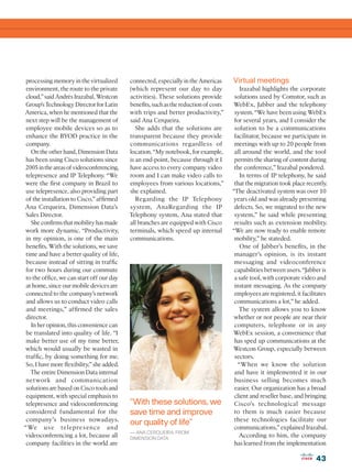 processing memory in the virtualized       connected, especially in the Americas      Virtual meetings
 environment, the route to the private      (which represent our day to day                Irazabal highlights the corporate
 cloud,” said Andrés Irazabal, Westcon      activities). These solutions provide        solutions used by Comstor, such as
Group’s Technology Director for Latin       benefits, such as the reduction of costs   WebEx, Jabber and the telephony
America, when he mentioned that the         with trips and better productivity,”        system. “We have been using WebEx
 next step will be the management of        said Ana Cerqueira.                         for several years, and I consider the
 employee mobile devices so as to              She adds that the solutions are          solution to be a communications
 enhance the BYOD practice in the           transparent because they provide            facilitator, because we participate in
 company.                                   communications regardless of                meetings with up to 20 people from
   On the other hand, Dimension Data        location. “My notebook, for example,        all around the world, and the tool
 has been using Cisco solutions since       is an end-point, because through it I       permits the sharing of content during
2005 in the areas of videoconferencing,     have access to every company video          the conference,” Irazabal pondered.
 telepresence and IP Telephony. “We         room and I can make video calls to             In terms of IP telephony, he said
were the first company in Brazil to         employees from various locations,”          that the migration took place recently.
 use telepresence, also providing part      she explained.                             “The deactivated system was over 10
 of the installation to Cisco,” affirmed       Regarding the IP Telephony               years old and was already presenting
Ana Cerqueira, Dimension Data’s             system, AnaRegarding the IP                 defects. So, we migrated to the new
 Sales Director.                            Telephony system, Ana stated that           system,” he said while presenting
   She confirms that mobility has made      all branches are equipped with Cisco        results such as extension mobility.
work more dynamic. “Productivity,           terminals, which speed up internal         “We are now ready to enable remote
 in my opinion, is one of the main          communications.                             mobility,” he stateded.
 benefits. With the solutions, we save                                                     One of Jabber’s benefits, in the
 time and have a better quality of life,                                                manager’s opinion, is its instant
 because instead of sitting in traffic                                                  messaging and videoconference
 for two hours during our commute                                                       capabilities between users. “Jabber is
 to the office, we can start off our day                                                a safe tool, with corporate video and
 at home, since our mobile devices are                                                  instant messaging. As the company
 connected to the company’s network                                                     employees are registered, it facilitates
 and allows us to conduct video calls                                                   communications a lot,” he added.
 and meetings,” affirmed the sales                                                        The system allows you to know
 director.                                                                              whether or not people are near their
   In her opinion, this convenience can                                                 computers, telephone or in any
 be translated into quality of life. “I                                                WebEx session, a convenience that
 make better use of my time better,                                                     has sped up communications at the
which would usually be wasted in                                                       Westcon Group, especially between
 traffic, by doing something for me.                                                    sectors.
 So, I have more flexibility,” she added.                                                 “When we know the solution
   The entire Dimension Data internal                                                   and have it implemented it in our
 net work and communication                                                             business selling becomes much
 solutions are based on Cisco tools and                                                 easier. Our organization has a broad
 equipment, with special emphasis to                                                    client and reseller base, and bringing
 telepresence and videoconferencing         “With these solutions, we                   Cisco’s technological message
 considered fundamental for the             save time and improve                       to them is much easier because
 company’s business nowadays.                                                           these technologies facilitate our
                                            our quality of life”
“We u s e telepre s ence and                                                            communications,” explained Irazabal.
                                            — ANA CERQUEIRA, FROM
videoconferencing a lot, because all        DIMENSION DATA
                                                                                          According to him, the company
 company facilities in the world are                                                    has learned from the implementation

                                                                                                                           43
 