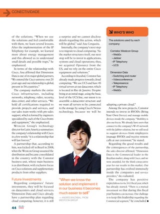 1   CONECTIVIDADE




                                                                                             6 WHO’S WHO
 of the solutions. “When we use               a surprise and we cannot disclose
 the solutions and feel comfortable           details regarding this action, which           The solutions used by each
 with them, we learn several lessons.         will be global,” said Ana Cerqueira.           company:
After the implementation of the IP               Internally, the company’s next step
 Telephony for example, we learned            is to migrate to cloud computing. “As            Comstor, Westcon Group
 more about energy management                 the market structures itself, our next            • WebEx
 and this allowed us to understand            stop will be to invest in applications,           • Jabber
 small details and possible traps,” he        systems and cloud operations; thus,               • IP Telephony
 emphasized.                                  we acquired Opsource from the                     • UCS
    In terms of the relationship with         US, and we rely on the entire Cisco
 Cisco, Ana affirmed that Dimension           equipment and solutions.”                        Dimension Data
 Data is one of its major global partners.       According to Irazabal, Comstor has             • Switching and router
“We entered the Cisco universe over 20        already made progress towards cloud               • Videoconference
 years ago and our relationship is global,    computing. “We use UCS and have 45                • Telepresence
 present in 54 countries.”                    virtual servers at our datacenter, which          • IP Telephony
    The company markets the entire            is located in Rio de Janeiro. Despite             • WebEx
 Cisco infrastructure, including              being at an initial stage, using the basic
 networks, telephony, video, security,        level of the UCS line, our intent is to
 data center, and other services. “We         assemble a datacenter structure and
 hold all certifications required to          we want all servers to be connected          adopting a private cloud.”
 provide projects and services, and           to the storage by using Cisco’s Nexus          Among the new projects, Comstor
 our sales team works with pre-sales          technology, because we will be               intends to invest in BYODs (Bring
 support, which is formed by engineers                                                     Your Own Device) and manage mobile
 specialized by each of the Cisco fronts                                                   devices inside the company. “Mobility is
 and equipment,” she emphasized.                                                           also our focus. We already have users that
   Westcon Group’s technology                                                              connect to the company’s Wi-Fi network
 director for Latin America summarizes                                                     with the Jabber solution, but we still need
 the company’s relationship with Cisco                                                     to support devices from employees
 in a few words: “it is a relationship that                                                (manage BYOD) and receive remote
 will last forever.”                                                                       calls at our extension,” he stated.
   A partnership that, according to                                                          Regarding the good results and
 him, was kicked off in Brazil in 2008,                                                    the consequences of the partnership,
 when the Westcon Group assumed the                                                        the sales director affirmed, “Dimension
 distribution and became consolidated                                                      Data is the Commercial leader in the
 in the country with the Comstor                                                           Brazilian market, along with Cisco, and we
 business unit, whose main business                                                        were awarded, for the third consecutive
 is as distributor, with exclusive focus                                                   year for our results in this market. Our
 on Cisco solutions and supplementary                                                      partnership has evolved immensely
 products from other suppliers.                                                            inside the companies and service
                                                                                           providers,” she evaluated.
    Future Investments                        “When we know the                              The company has positive
   Regarding companies’ future                solution and implement it                    expectations for the 2013 fiscal year, which
 investments, they will be focused                                                         has already started. “There is a mutual
 on datacenters and cloud services.
                                              in our business it becomes                   investment so that during this fiscal
“Dimension Data and Cisco already             much easier to sell”                         year business can increase. Our challenge
 have a partnership plan regarding            — ANDRÉS IRAZABAL, FROM                      is to keep this leadership regarding the
 cloud computing; however, it is still        WESTCON GROUP                                Commercial segment,” he concluded         •
    44
 