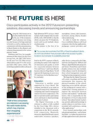 1   INFRASTRUCTURE




    THE FUTURE IS HERE
    Cisco participates actively in the 2012 Futurecom presenting
    solutions, discussing trends and announcing partnerships



D
             uring the 14th Futurecom in        high-definition IPTV services, which        microphone, camera, video monitors,
             October, held for the first time   include a built-in digital video recorder   keyboard, among others), besides
             in the city of Rio de Janeiro,     (DVR), with a 500 GB HD so that the         videoconferencing.
             Cisco’s presence was strong,       clients can pause live TV broadcasts,         In order to build the solution,
    not only because of its huge stand and      watch and record multiple shows             Cisco established alliances with local
    in lectures, as well as making clear its    simultaneously.                             companies that develop applications,
    commitment with telecommunications             “This project is the first of its        pedagogic content providers and
    in Brazil thanks to the alliances and
    solutions demonstrated at the various
    partners’ stands.
                                                6 The survey demonstrated that 30% of fixed broadband clients
      Telefônica and Vivo, for example,         do not know whether their providers allow free access in public
    announced their choice for the Cisco        locations, but consider its availability essemtial
    set-top box, the ISB 7100 Series,
    for the new Vivo TV Fibra service,          kind in the IPTV segment in Brazil,         other devices connected to the Edge.
    which delivers paid TV to the service       providing the market with a high level      Software developed by MSTech and
    provider’s fiber optics clients. The        of innovation and quality as result         Metasys, digital blackboards, projectors
    technological platform allows advanced      of a successful initiative between          and Smart, Promethean and E-beam
                                                Vivo and Cisco,” said Cisco Brazil’s        (Luidia) cameras were also included.
                                                business director, Hugo Baeta. “It will     Other alliances must be developed in
                                                represent the beginning of a new era in     these school management areas and
                                                TV experience for the Brazilian users,”     teaching-learning management systems.
                                                he concluded.                                 “We hope that the Digital Classroom
                                                                                            will create a teaching and learning
                                                Education                                   environment that surpasses the
                                                  Education is another sector               physical boundary of the school,
                                                supported by Cisco Brazil. The              improving access and the selection
                                                company introduced, at its stand, an        of the pedagogical content with a
                                                integrated connectivity, collaboration,     collaborative learning platform to
                                                computing and content management            improve the interaction between
                                                solution based on a single device. The      teachers and students,” said Ricardo
                                                idea is to provide teachers and students    Santos, who is responsible for the
                                                access and means to share knowledge         development of Cisco’s educational
                                                in and out of school.                       vertical. “Specialized remote teachers
    “Half of the consumers
                                                  The Digital Classroom, as the             may provide additional knowledge in
    are interest in accessing                   solution is called, is fully enabled        certain subjects in real time or pre-
    the web inside stores,                      by the Cisco Edge 300, a device             recorded web-conferences, among
    which may improve                           installed in the classroom with a           other applications.”
    their shopping                              connection to the Wi-Fi network,              Cisco formed partnerships with
                                                LAN connectivity, Bluetooth,                educational institutions – such as Senac
    experiencece”                               interactive digital blackboard control,     São Paulo – to explore the practical use
    — LUIZ LIMA, FROM CISCO                     audio/video resources (speakers,            of Edge applications in the classroom.

    46
 