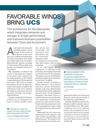 FAVORABLE WINDS
BRING UCS
The architecture for the datacenter,
which integrates networks and
storage, is of high performance
and improves business possibilities
between Cisco and its partners



A
           s the leader in the datacenter   that already have
           and blade markets; and an        knowledge and
           average of three years of        experience with
           investments in the server        datacenters; and
area, Cisco celebrates the achievement      the traditional
of being second place in the blade          integrators, which
sales market share in the US, third in      are looking for partnerships
Brazil and Latin America, according         with other leaders, such as cloud
to Carlos Gustavo Werner, Datacenter        computing.
Business Development Director of               As an enticement, Werner
Cisco Brazil.                               emphasizes, in addition to the
  The executive attributed the              technology, the strength of the brand     6 “We are leaders in the
success of the datacenter segment           as a relevant item for the integrator.    datacenter market and
to the good results coming from             “The partner gains by absorbing this
                                                                                      our goal is to replicate this
the implementation of the Unified           powerful tool and grows in importance
Computing System (UCS) for partners         for the client,” he added.
                                                                                      experience in the server area,
and clients. “We want to expand                Another benefit, according to          providing an architecture that
this business. We are the datacenter        Regina Kusuhara, Cisco Brazil’s           integrates servers, networks
leaders and our goal is to replicate this   datacenter partner development            and storage”
performance in the server segment,          manager, is the easy communication        — CARLOS GUSTAVO WERNER, FROM
providing an architecture that also         and relationship with the application     CISCO
integrates networks and storage,”           and server team. “For the traditional
affirmed Werner.                            integrators, who know Cisco as a          approach that allows for an improved
  In order to expand the UCS business       network infrastructure provider, there    financial control; and we are only at
in Brazil, Cisco is searching for two       is an opportunity of opening new          the beginning,” stated Werner.
types of partner profiles: those            options, not only in terms of sales,         Globally, said Werner, the UCS has
                                            but also from becoming closer to the      already recorded consistent sales of
                                            server and application teams, which       over US$ 1 billion a year. “This market
6 “Our goal is to create new                the traditional partners had no prior     is different from Cisco’s traditional
options, not only in sales, but also        contact.”                                 business and is considered to be one of
                                               Additionally, the UCS creates new      our potentials in Brazil, not only regarding
becoming closer to the Cisco
                                            opportunities with solutions, such        technology for the clients and partners,
server and application teams”               as the recently launched Hana, with       but with respect to turnover, which may
—REGINA KUSUHARA, FROM CISCO                SAP architecture. “The product is well-   reach US$ 3 billion over three years,” he
                                            positioned, because it provides a new     affirmed.   •
                                                                                                                             49
 
