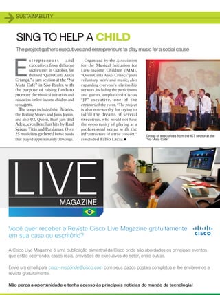 1   SUSTAINABILITY



    SING TO HELP A CHILD
    The project gathers executives and entrepreneurs to play music for a social cause



E
            nt repreneur s         and        Organized by the Association
            executives from different       for the Musical Initiation for
            sectors met in October, for     Low-Income Children (AIM),
            the third “Quem Canta Ajuda     “Quem Canta Ajuda Criança” joins
    Criança,” a jam session at the “Na      voluntary work and music, also
    Mata Café” in São Paulo, with           expanding everyone’s relationship
    the purpose of raising funds to         network, including the participants
    promote the musical initiation and      and guests, emphasized Cisco’s
    education for low-income children and   “JP” exec utive, one of the
    teenagers.                              creators of the event. “The project
      The songs included the Beatles,       is also noteworthy for trying to
    the Rolling Stones and Janis Joplin,    fu lfill the dreams of several
    and also U2, Queen, Pearl Jam and       executives, who would not have
    Adele, even Brazilian hits by Raul      the opportunity of playing at a
    Seixas, Titãs and Paralamas. Over       pr ofessional venue with the
    25 musicians gathered in five bands     infrastructure of a true concert,”
                                                                      •
                                                                                  Group of executives from the ICT sector at the
 that played approximately 30 songs.        concluded Fábio Lacaz.                “Na Mata Café”




    50
 