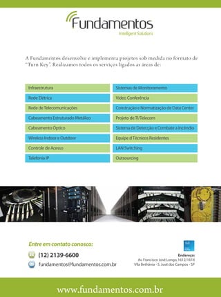 A Fundamentos desenvolve e implementa projetos sob medida no formato de
“Turn Key”. Realizamos todos os serviços ligados as áreas de:



 Infraestrutura                      Sistemas de Monitoramento

 Rede Elétrica                       Vídeo Conferência

 Rede de Telecomunicações            Construção e Normatização de Data Center

 Cabeamento Estruturado Metálico     Projeto de TI/Telecom

 Cabeamento Óptico                   Sistema de Detecção e Combate a Incêndio

 Wireless Indoor e Outdoor           Equipe d Técnicos Residentes

 Controle de Acesso                  LAN Switching

 Telefonia IP                        Outsourcing




 Entre em contato conosco:
      (12) 2139-6600                                                       Endereço:
                                                 Av. Francisco José Longo, 1612/1614
       fundamentos@fundamentos.com.br         Vila Bethânia - S. José dos Campos - SP




                  www.fundamentos.com.br
 