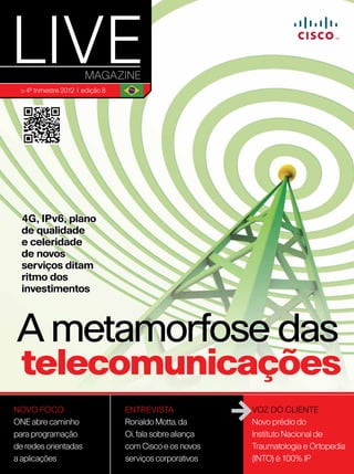 > 4º trimestre 2012 | edição 8




  4G, IPv6, plano
  de qualidade
  e celeridade
  de novos
  serviços ditam
  ritmo dos
  investimentos



A metamorfose das
  telecomunicações
NOVO FOCO                         ENTREVISTA               VOZ DO CLIENTE
One abre caminho                  Ronaldo Motta, da        Novo prédio do
para programação                  Oi, fala sobre aliança   Instituto Nacional de
de redes orientadas               com Cisco e os novos     Traumatologia e Ortopedia
a aplicações                      serviços corporativos    (INTO) é 100% IP 1
 