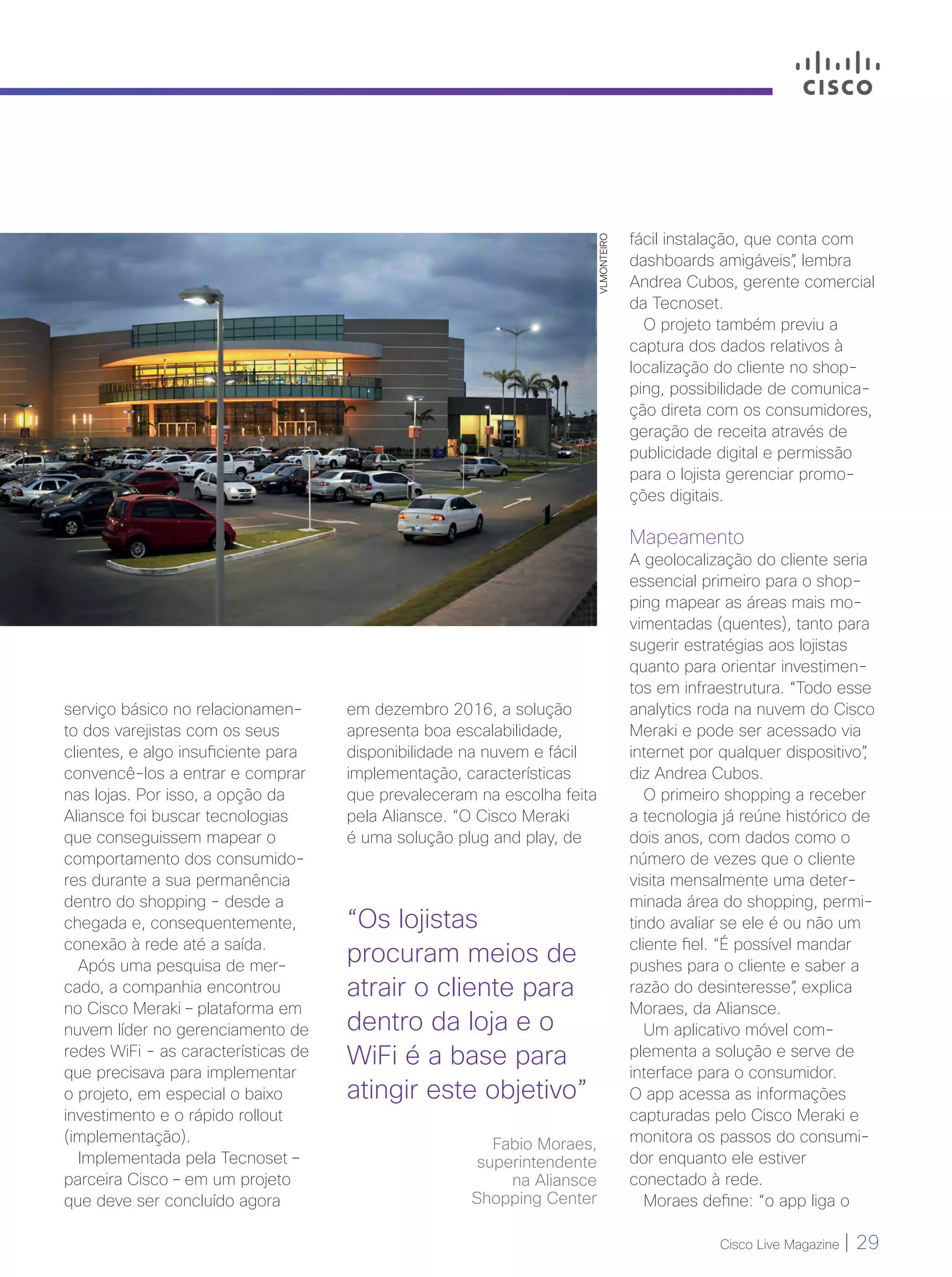 Cisco Live Magazine | 29
VLMONTEIRO
serviço básico no relacionamen-
to dos varejistas com os seus
clientes, e algo insuficiente para
convencê-los a entrar e comprar
nas lojas. Por isso, a opção da
Aliansce foi buscar tecnologias
que conseguissem mapear o
comportamento dos consumido-
res durante a sua permanência
dentro do shopping - desde a
chegada e, consequentemente,
conexão à rede até a saída.
Após uma pesquisa de mer-
cado, a companhia encontrou
no Cisco Meraki – plataforma em
nuvem líder no gerenciamento de
redes WiFi - as características de
que precisava para implementar
o projeto, em especial o baixo
investimento e o rápido rollout
(implementação).
Implementada pela Tecnoset –
parceira Cisco – em um projeto
que deve ser concluído agora
em dezembro 2016, a solução
apresenta boa escalabilidade,
disponibilidade na nuvem e fácil
implementação, características
que prevaleceram na escolha feita
pela Aliansce. “O Cisco Meraki
é uma solução plug and play, de
fácil instalação, que conta com
dashboards amigáveis”, lembra
Andrea Cubos, gerente comercial
da Tecnoset.
O projeto também previu a
captura dos dados relativos à
localização do cliente no shop-
ping, possibilidade de comunica-
ção direta com os consumidores,
geração de receita através de
publicidade digital e permissão
para o lojista gerenciar promo-
ções digitais.
Mapeamento
A geolocalização do cliente seria
essencial primeiro para o shop-
ping mapear as áreas mais mo-
vimentadas (quentes), tanto para
sugerir estratégias aos lojistas
quanto para orientar investimen-
tos em infraestrutura. “Todo esse
analytics roda na nuvem do Cisco
Meraki e pode ser acessado via
internet por qualquer dispositivo”,
diz Andrea Cubos.
O primeiro shopping a receber
a tecnologia já reúne histórico de
dois anos, com dados como o
número de vezes que o cliente
visita mensalmente uma deter-
minada área do shopping, permi-
tindo avaliar se ele é ou não um
cliente fiel. “É possível mandar
pushes para o cliente e saber a
razão do desinteresse”, explica
Moraes, da Aliansce.
Um aplicativo móvel com-
plementa a solução e serve de
interface para o consumidor.
O app acessa as informações
capturadas pelo Cisco Meraki e
monitora os passos do consumi-
dor enquanto ele estiver
conectado à rede.
Moraes define: “o app liga o
“Os lojistas
procuram meios de
atrair o cliente para
dentro da loja e o
WiFi é a base para
atingir este objetivo”
Fabio Moraes,
superintendente
na Aliansce
Shopping Center
28-30_VOZ DO CLIENTE_[Aliansce]_v3.indd 29 08/12/2016 21:13:07
 