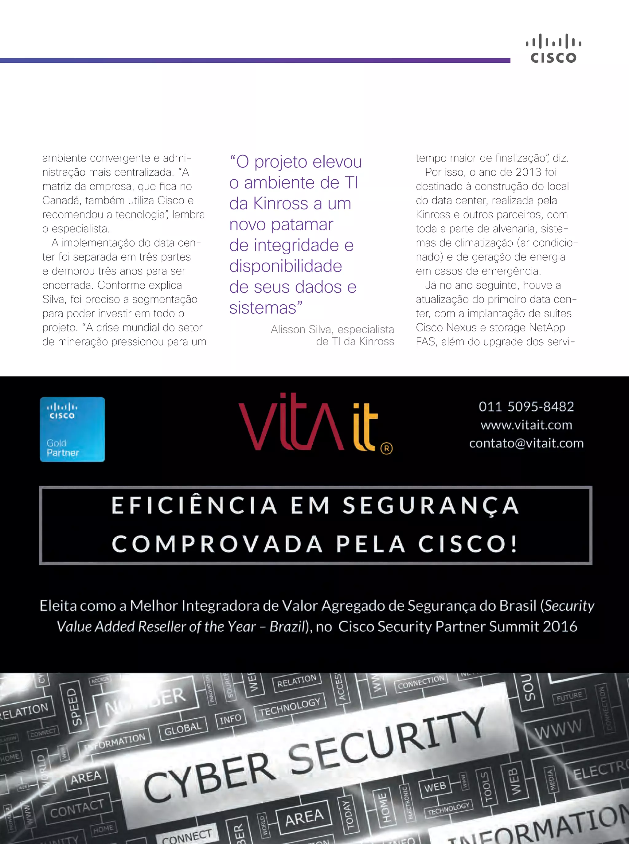 Cisco Live Magazine | 35
ambiente convergente e admi-
nistração mais centralizada. “A
matriz da empresa, que fica no
Canadá, também utiliza Cisco e
recomendou a tecnologia”, lembra
o especialista.
A implementação do data cen-
ter foi separada em três partes
e demorou três anos para ser
encerrada. Conforme explica
Silva, foi preciso a segmentação
para poder investir em todo o
projeto. “A crise mundial do setor
de mineração pressionou para um
“O projeto elevou
o ambiente de TI
da Kinross a um
novo patamar
de integridade e
disponibilidade
de seus dados e
sistemas”
Alisson Silva, especialista
de TI da Kinross
tempo maior de finalização”, diz.
Por isso, o ano de 2013 foi
destinado à construção do local
do data center, realizada pela
Kinross e outros parceiros, com
toda a parte de alvenaria, siste-
mas de climatização (ar condicio-
nado) e de geração de energia
em casos de emergência.
Já no ano seguinte, houve a
atualização do primeiro data cen-
ter, com a implantação de suítes
Cisco Nexus e storage NetApp
FAS, além do upgrade dos servi-
34-35_VOZ DO CLIENTE_[Kinross]_v3.indd 35 08/12/2016 21:26:23
 